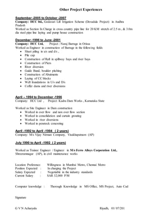 Other Project Experiences
September -2005 to October -2007
Company: HCC ltd., Godavari Lift Irrigation Scheme (Devadula Project) in Andhra
Pradesh
Worked as Section In Charge in cross country pipe line for 20 KM stretch of 2.5 m , & 3.0m
dia steel pipe line laying and pump house construction
December -1996 to June -2001
Company: HCC Ltd, Project : Naraj Barrage in Orissa
Worked as Engineer in construction of Barrage in the following fields
 Sheet piling in u/s and d/s ,
 Pile cap
 Construction of Raft in spillway bays and river bays
 Construction of Piers
 River diversion
 Guide Bund, boulder pitching
 Construction of Abutments
 Laying of CC blocks
 Well foundations in U/s and D/s
 Coffer dams and river diversions
April – 1994 to December -1996
Company: HCC Ltd , Project: Kadra Dam Works , Karnataka State
Worked as Site Engineer in Dam construction
 Worked in over flow and non over flow section
 Worked in consolidation and curtain grouting
 Worked in river diversions
 Worked in penstock concreting
April -1992 to April -1994 ( 2 years)
Company: M/s Vijay Nirman Company, Visakhapatnam (AP)
July 1990 to April -1992 ( 2 years)
Worked as Trainee Engineer / Engineer in M/s Ferro Alloys Corporation Ltd.,
Shreeramnagar (AP), in civil maintenance works
Location Preference: Willingness in Mumbai Metro, Chennai Metro
Position Expected : In charging the Project
Salary Expected : Negotiable in the industry standards
Current Salary : SAR 32,000 P/M
Computer knowledge : Thorough Knowledge in MS Office, MS Project, Auto Cad
Signature
G V N Acharyulu Riyadh, 01/ 07/201
 