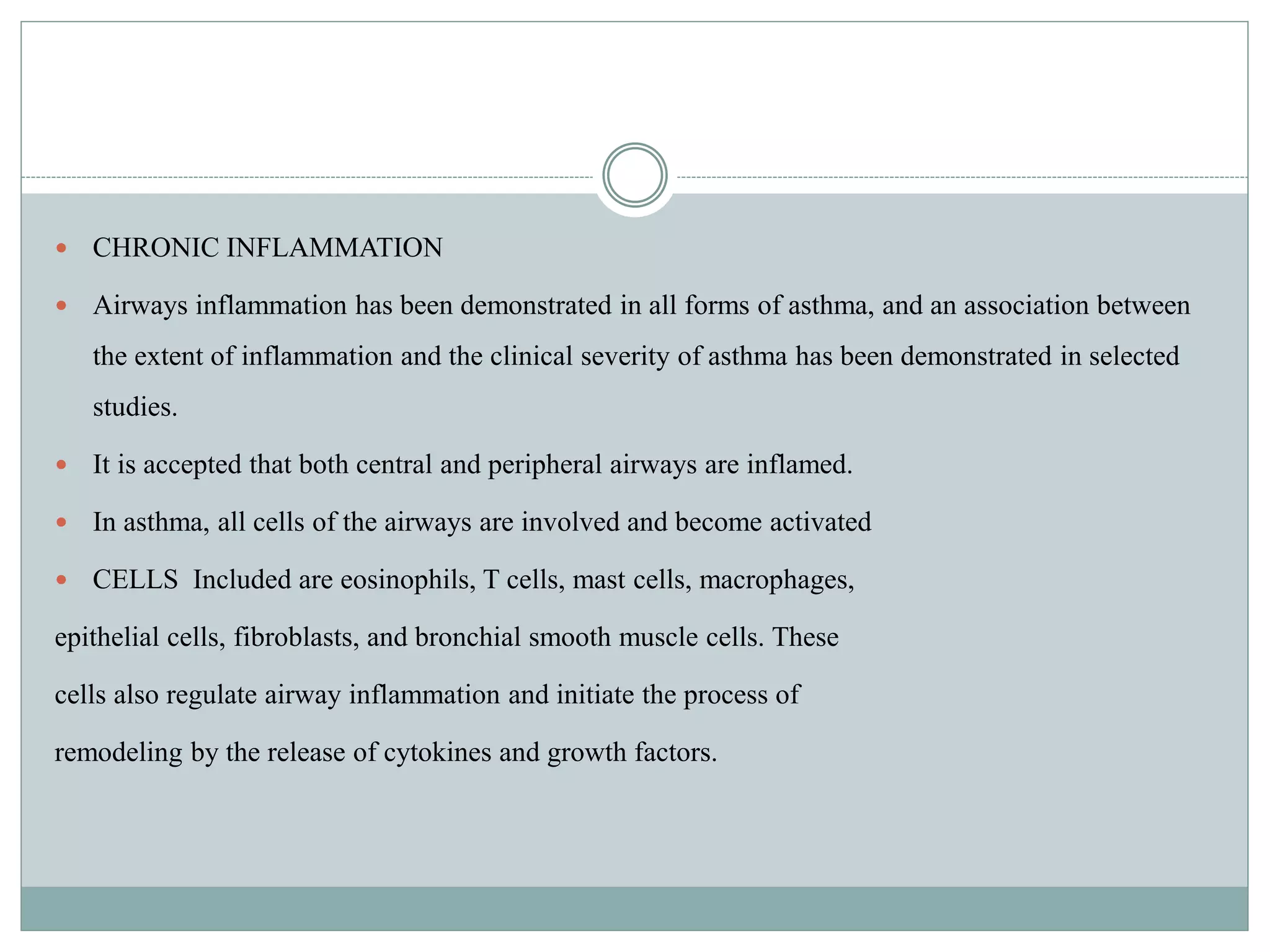  CHRONIC INFLAMMATION
 Airways inflammation has been demonstrated in all forms of asthma, and an association between
the extent of inflammation and the clinical severity of asthma has been demonstrated in selected
studies.
 It is accepted that both central and peripheral airways are inflamed.
 In asthma, all cells of the airways are involved and become activated
 CELLS Included are eosinophils, T cells, mast cells, macrophages,
epithelial cells, fibroblasts, and bronchial smooth muscle cells. These
cells also regulate airway inflammation and initiate the process of
remodeling by the release of cytokines and growth factors.
 