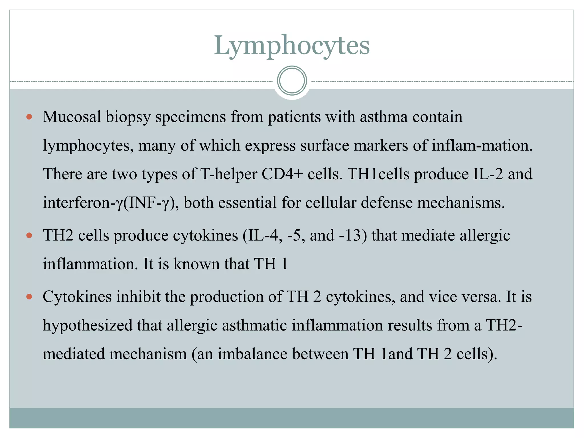 Lymphocytes
 Mucosal biopsy specimens from patients with asthma contain
lymphocytes, many of which express surface markers of inflam-mation.
There are two types of T-helper CD4+ cells. TH1cells produce IL-2 and
interferon-γ(INF-γ), both essential for cellular defense mechanisms.
 TH2 cells produce cytokines (IL-4, -5, and -13) that mediate allergic
inflammation. It is known that TH 1
 Cytokines inhibit the production of TH 2 cytokines, and vice versa. It is
hypothesized that allergic asthmatic inflammation results from a TH2-
mediated mechanism (an imbalance between TH 1and TH 2 cells).
 