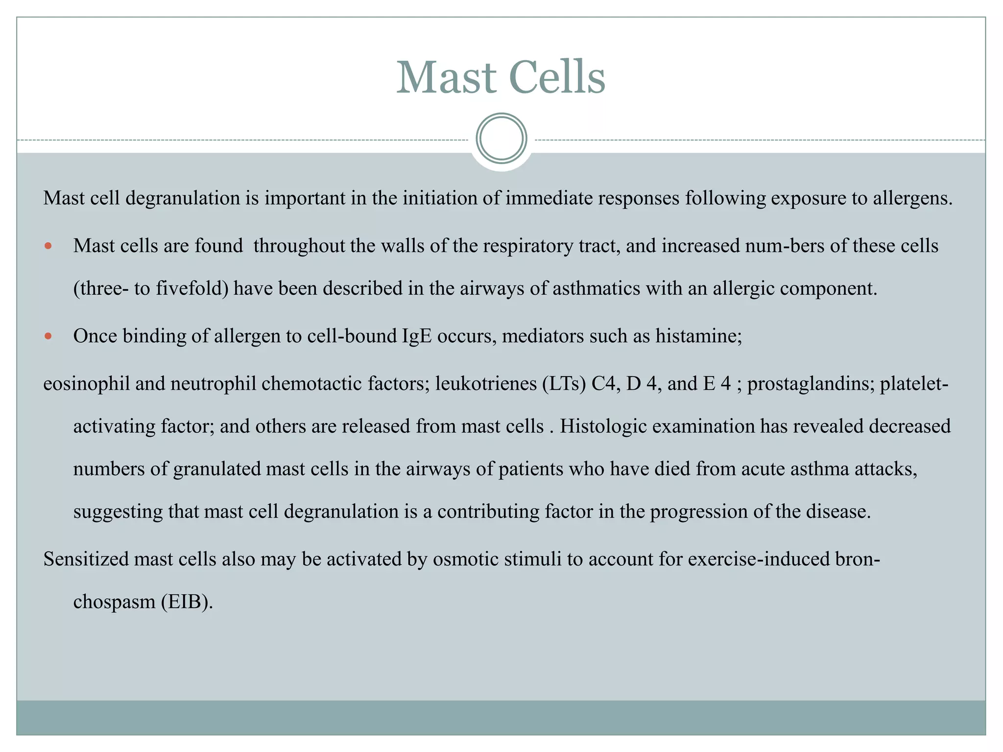 Mast Cells
Mast cell degranulation is important in the initiation of immediate responses following exposure to allergens.
 Mast cells are found throughout the walls of the respiratory tract, and increased num-bers of these cells
(three- to fivefold) have been described in the airways of asthmatics with an allergic component.
 Once binding of allergen to cell-bound IgE occurs, mediators such as histamine;
eosinophil and neutrophil chemotactic factors; leukotrienes (LTs) C4, D 4, and E 4 ; prostaglandins; platelet-
activating factor; and others are released from mast cells . Histologic examination has revealed decreased
numbers of granulated mast cells in the airways of patients who have died from acute asthma attacks,
suggesting that mast cell degranulation is a contributing factor in the progression of the disease.
Sensitized mast cells also may be activated by osmotic stimuli to account for exercise-induced bron-
chospasm (EIB).
 