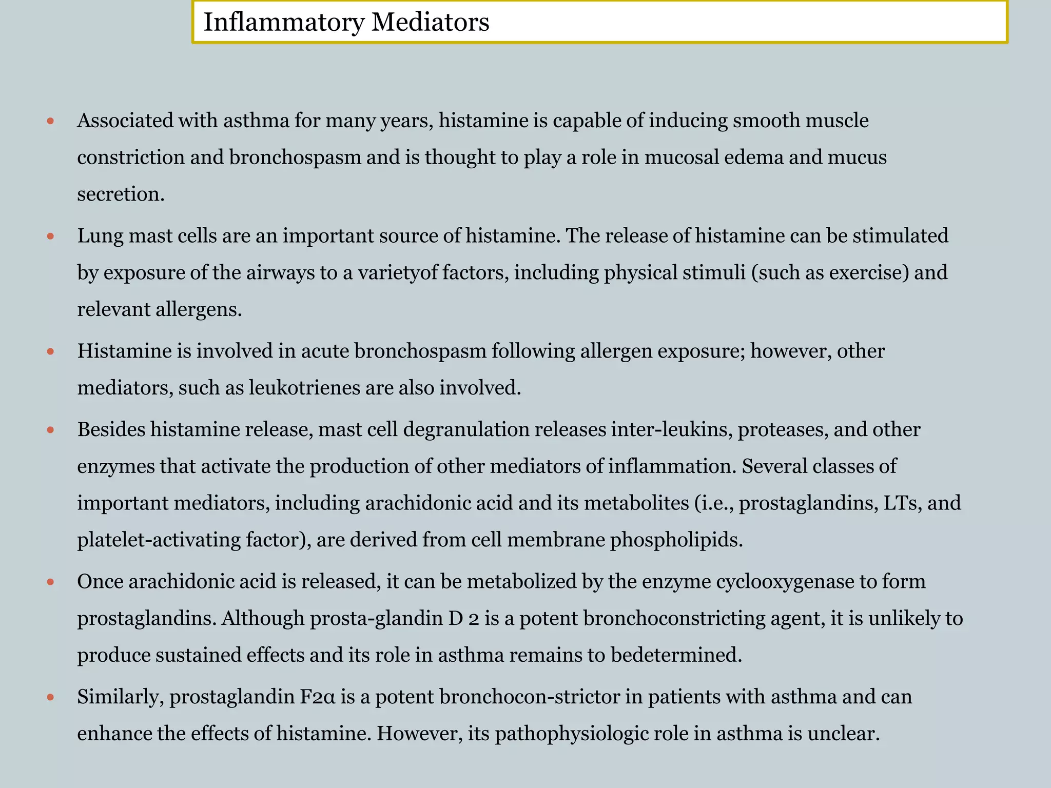  Associated with asthma for many years, histamine is capable of inducing smooth muscle
constriction and bronchospasm and is thought to play a role in mucosal edema and mucus
secretion.
 Lung mast cells are an important source of histamine. The release of histamine can be stimulated
by exposure of the airways to a varietyof factors, including physical stimuli (such as exercise) and
relevant allergens.
 Histamine is involved in acute bronchospasm following allergen exposure; however, other
mediators, such as leukotrienes are also involved.
 Besides histamine release, mast cell degranulation releases inter-leukins, proteases, and other
enzymes that activate the production of other mediators of inflammation. Several classes of
important mediators, including arachidonic acid and its metabolites (i.e., prostaglandins, LTs, and
platelet-activating factor), are derived from cell membrane phospholipids.
 Once arachidonic acid is released, it can be metabolized by the enzyme cyclooxygenase to form
prostaglandins. Although prosta-glandin D 2 is a potent bronchoconstricting agent, it is unlikely to
produce sustained effects and its role in asthma remains to bedetermined.
 Similarly, prostaglandin F2α is a potent bronchocon-strictor in patients with asthma and can
enhance the effects of histamine. However, its pathophysiologic role in asthma is unclear.
Inflammatory Mediators
 
