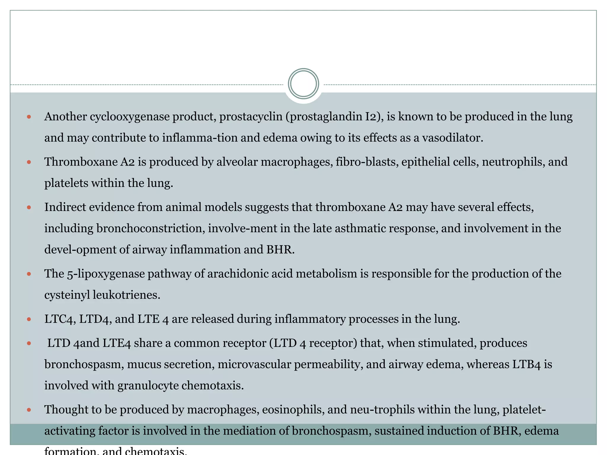  Another cyclooxygenase product, prostacyclin (prostaglandin I2), is known to be produced in the lung
and may contribute to inflamma-tion and edema owing to its effects as a vasodilator.
 Thromboxane A2 is produced by alveolar macrophages, fibro-blasts, epithelial cells, neutrophils, and
platelets within the lung.
 Indirect evidence from animal models suggests that thromboxane A2 may have several effects,
including bronchoconstriction, involve-ment in the late asthmatic response, and involvement in the
devel-opment of airway inflammation and BHR.
 The 5-lipoxygenase pathway of arachidonic acid metabolism is responsible for the production of the
cysteinyl leukotrienes.
 LTC4, LTD4, and LTE 4 are released during inflammatory processes in the lung.
 LTD 4and LTE4 share a common receptor (LTD 4 receptor) that, when stimulated, produces
bronchospasm, mucus secretion, microvascular permeability, and airway edema, whereas LTB4 is
involved with granulocyte chemotaxis.
 Thought to be produced by macrophages, eosinophils, and neu-trophils within the lung, platelet-
activating factor is involved in the mediation of bronchospasm, sustained induction of BHR, edema
 