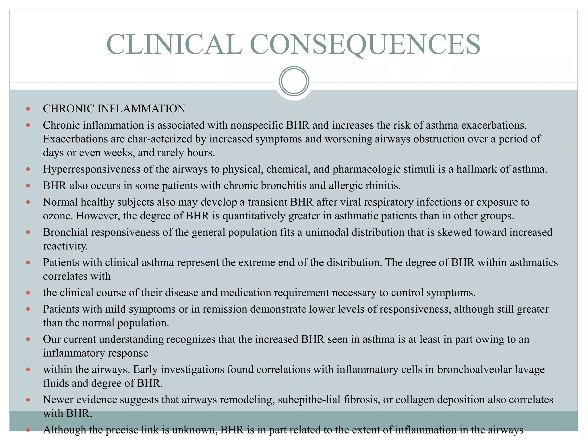 CLINICAL CONSEQUENCES
 CHRONIC INFLAMMATION
 Chronic inflammation is associated with nonspecific BHR and increases the risk of asthma exacerbations.
Exacerbations are char-acterized by increased symptoms and worsening airways obstruction over a period of
days or even weeks, and rarely hours.
 Hyperresponsiveness of the airways to physical, chemical, and pharmacologic stimuli is a hallmark of asthma.
 BHR also occurs in some patients with chronic bronchitis and allergic rhinitis.
 Normal healthy subjects also may develop a transient BHR after viral respiratory infections or exposure to
ozone. However, the degree of BHR is quantitatively greater in asthmatic patients than in other groups.
 Bronchial responsiveness of the general population fits a unimodal distribution that is skewed toward increased
reactivity.
 Patients with clinical asthma represent the extreme end of the distribution. The degree of BHR within asthmatics
correlates with
 the clinical course of their disease and medication requirement necessary to control symptoms.
 Patients with mild symptoms or in remission demonstrate lower levels of responsiveness, although still greater
than the normal population.
 Our current understanding recognizes that the increased BHR seen in asthma is at least in part owing to an
inflammatory response
 within the airways. Early investigations found correlations with inflammatory cells in bronchoalveolar lavage
fluids and degree of BHR.
 Newer evidence suggests that airways remodeling, subepithe-lial fibrosis, or collagen deposition also correlates
with BHR.
 Although the precise link is unknown, BHR is in part related to the extent of inflammation in the airways
 