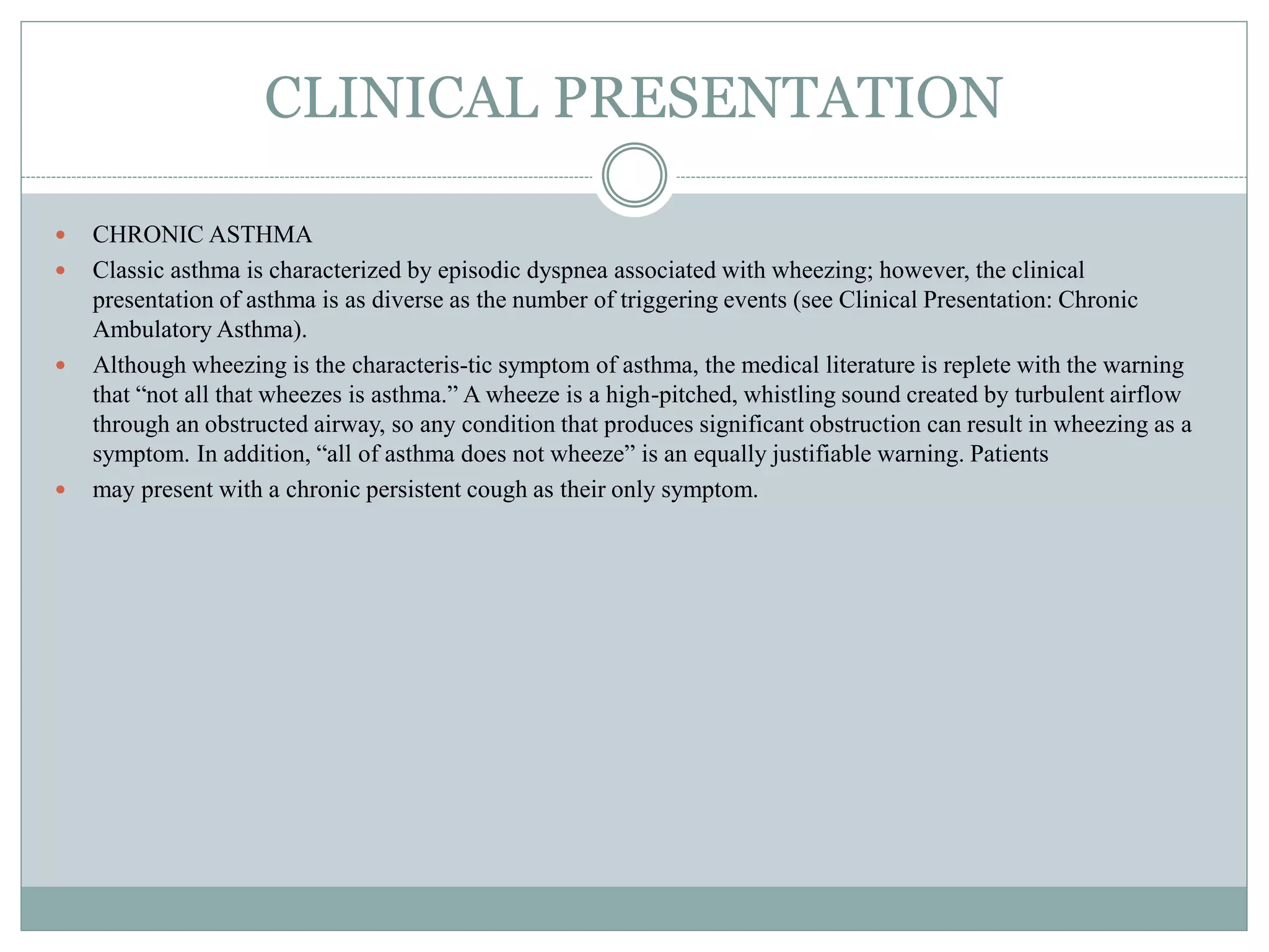 CLINICAL PRESENTATION
 CHRONIC ASTHMA
 Classic asthma is characterized by episodic dyspnea associated with wheezing; however, the clinical
presentation of asthma is as diverse as the number of triggering events (see Clinical Presentation: Chronic
Ambulatory Asthma).
 Although wheezing is the characteris-tic symptom of asthma, the medical literature is replete with the warning
that “not all that wheezes is asthma.” A wheeze is a high-pitched, whistling sound created by turbulent airflow
through an obstructed airway, so any condition that produces significant obstruction can result in wheezing as a
symptom. In addition, “all of asthma does not wheeze” is an equally justifiable warning. Patients
 may present with a chronic persistent cough as their only symptom.
 