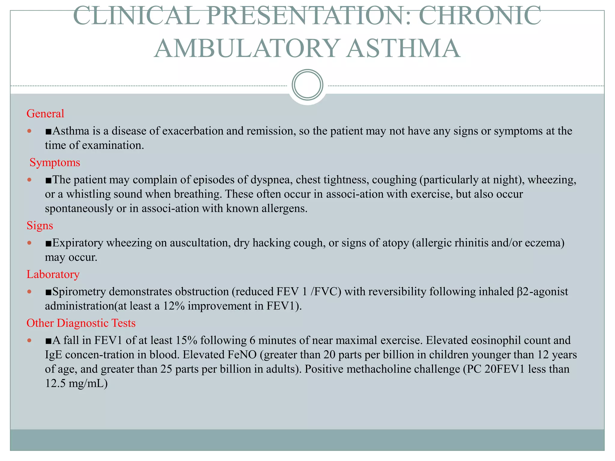 CLINICAL PRESENTATION: CHRONIC
AMBULATORY ASTHMA
General
 ■Asthma is a disease of exacerbation and remission, so the patient may not have any signs or symptoms at the
time of examination.
Symptoms
 ■The patient may complain of episodes of dyspnea, chest tightness, coughing (particularly at night), wheezing,
or a whistling sound when breathing. These often occur in associ-ation with exercise, but also occur
spontaneously or in associ-ation with known allergens.
Signs
 ■Expiratory wheezing on auscultation, dry hacking cough, or signs of atopy (allergic rhinitis and/or eczema)
may occur.
Laboratory
 ■Spirometry demonstrates obstruction (reduced FEV 1 /FVC) with reversibility following inhaled β2-agonist
administration(at least a 12% improvement in FEV1).
Other Diagnostic Tests
 ■A fall in FEV1 of at least 15% following 6 minutes of near maximal exercise. Elevated eosinophil count and
IgE concen-tration in blood. Elevated FeNO (greater than 20 parts per billion in children younger than 12 years
of age, and greater than 25 parts per billion in adults). Positive methacholine challenge (PC 20FEV1 less than
12.5 mg/mL)
 