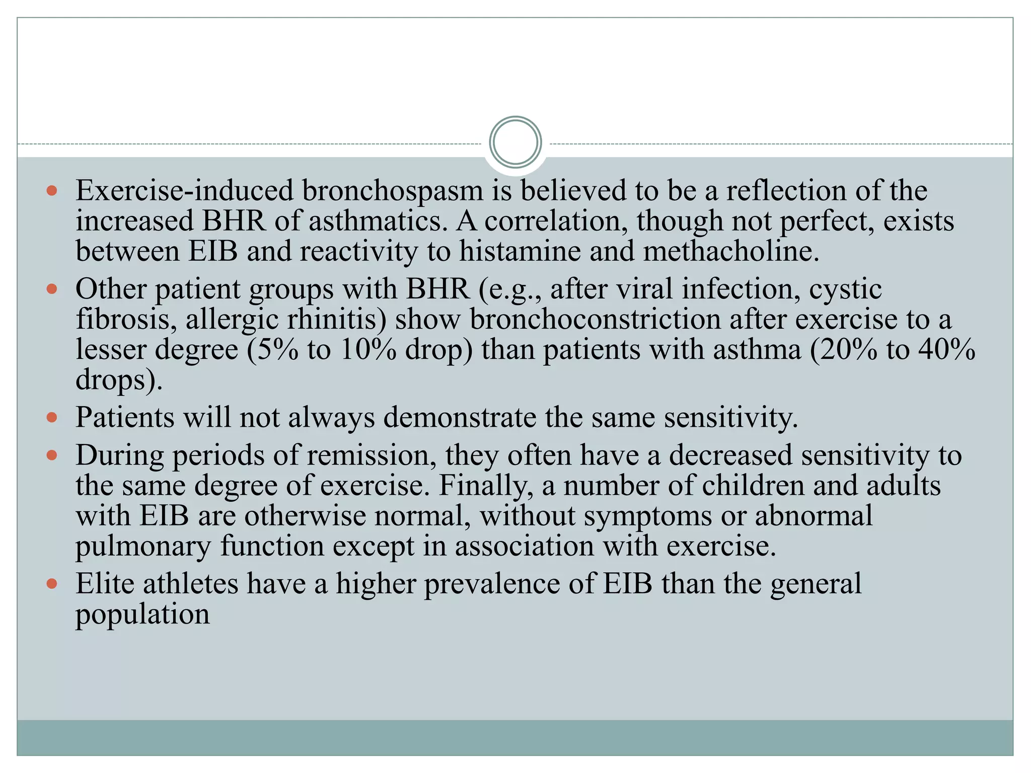  Exercise-induced bronchospasm is believed to be a reflection of the
increased BHR of asthmatics. A correlation, though not perfect, exists
between EIB and reactivity to histamine and methacholine.
 Other patient groups with BHR (e.g., after viral infection, cystic
fibrosis, allergic rhinitis) show bronchoconstriction after exercise to a
lesser degree (5% to 10% drop) than patients with asthma (20% to 40%
drops).
 Patients will not always demonstrate the same sensitivity.
 During periods of remission, they often have a decreased sensitivity to
the same degree of exercise. Finally, a number of children and adults
with EIB are otherwise normal, without symptoms or abnormal
pulmonary function except in association with exercise.
 Elite athletes have a higher prevalence of EIB than the general
population
 