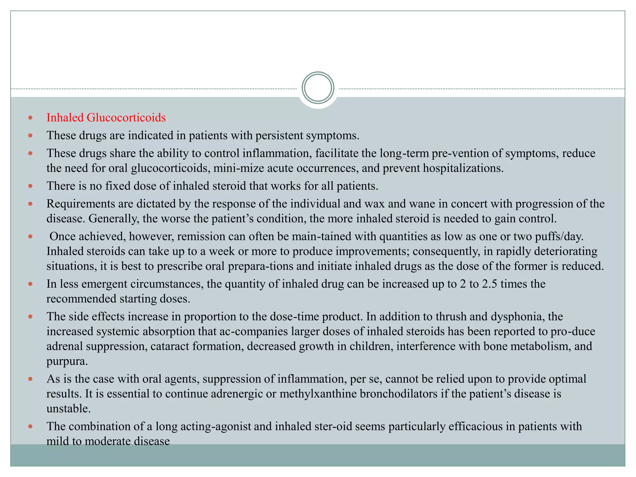  Inhaled Glucocorticoids
 These drugs are indicated in patients with persistent symptoms.
 These drugs share the ability to control inflammation, facilitate the long-term pre-vention of symptoms, reduce
the need for oral glucocorticoids, mini-mize acute occurrences, and prevent hospitalizations.
 There is no fixed dose of inhaled steroid that works for all patients.
 Requirements are dictated by the response of the individual and wax and wane in concert with progression of the
disease. Generally, the worse the patient’s condition, the more inhaled steroid is needed to gain control.
 Once achieved, however, remission can often be main-tained with quantities as low as one or two puffs/day.
Inhaled steroids can take up to a week or more to produce improvements; consequently, in rapidly deteriorating
situations, it is best to prescribe oral prepara-tions and initiate inhaled drugs as the dose of the former is reduced.
 In less emergent circumstances, the quantity of inhaled drug can be increased up to 2 to 2.5 times the
recommended starting doses.
 The side effects increase in proportion to the dose-time product. In addition to thrush and dysphonia, the
increased systemic absorption that ac-companies larger doses of inhaled steroids has been reported to pro-duce
adrenal suppression, cataract formation, decreased growth in children, interference with bone metabolism, and
purpura.
 As is the case with oral agents, suppression of inflammation, per se, cannot be relied upon to provide optimal
results. It is essential to continue adrenergic or methylxanthine bronchodilators if the patient’s disease is
unstable.
 The combination of a long acting-agonist and inhaled ster-oid seems particularly efficacious in patients with
mild to moderate disease
 