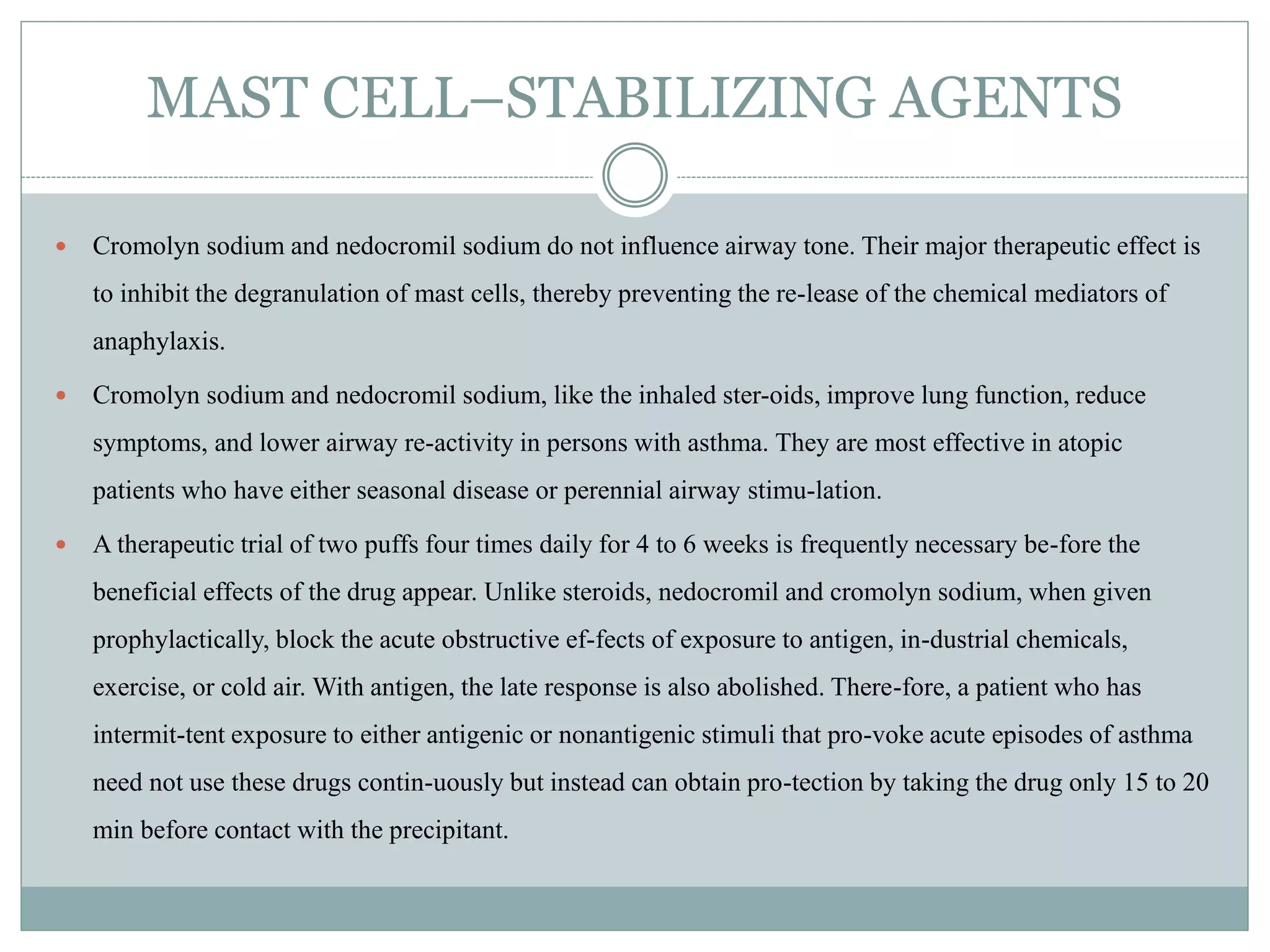 MAST CELL–STABILIZING AGENTS
 Cromolyn sodium and nedocromil sodium do not influence airway tone. Their major therapeutic effect is
to inhibit the degranulation of mast cells, thereby preventing the re-lease of the chemical mediators of
anaphylaxis.
 Cromolyn sodium and nedocromil sodium, like the inhaled ster-oids, improve lung function, reduce
symptoms, and lower airway re-activity in persons with asthma. They are most effective in atopic
patients who have either seasonal disease or perennial airway stimu-lation.
 A therapeutic trial of two puffs four times daily for 4 to 6 weeks is frequently necessary be-fore the
beneficial effects of the drug appear. Unlike steroids, nedocromil and cromolyn sodium, when given
prophylactically, block the acute obstructive ef-fects of exposure to antigen, in-dustrial chemicals,
exercise, or cold air. With antigen, the late response is also abolished. There-fore, a patient who has
intermit-tent exposure to either antigenic or nonantigenic stimuli that pro-voke acute episodes of asthma
need not use these drugs contin-uously but instead can obtain pro-tection by taking the drug only 15 to 20
min before contact with the precipitant.
 