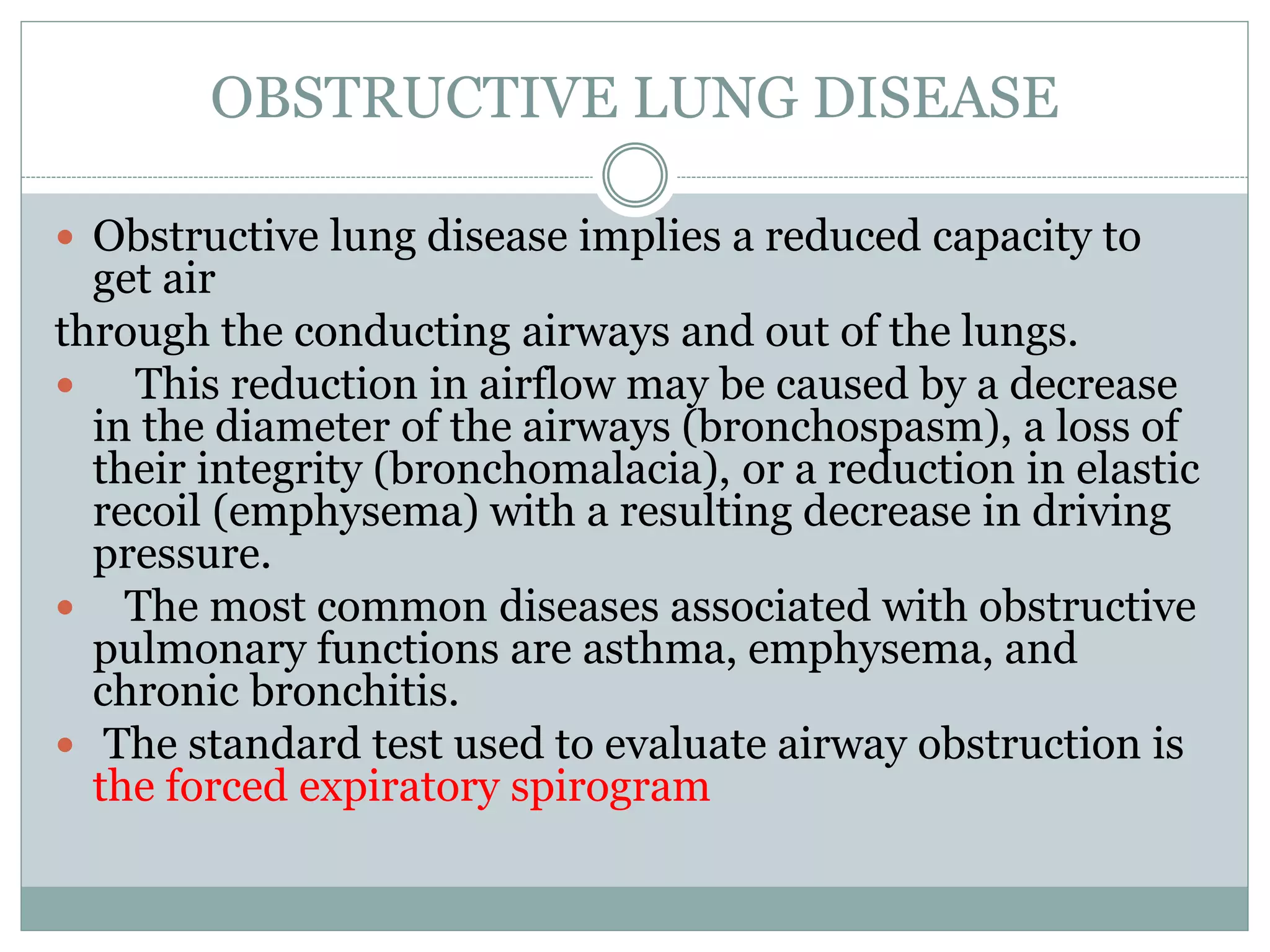OBSTRUCTIVE LUNG DISEASE
 Obstructive lung disease implies a reduced capacity to
get air
through the conducting airways and out of the lungs.
 This reduction in airflow may be caused by a decrease
in the diameter of the airways (bronchospasm), a loss of
their integrity (bronchomalacia), or a reduction in elastic
recoil (emphysema) with a resulting decrease in driving
pressure.
 The most common diseases associated with obstructive
pulmonary functions are asthma, emphysema, and
chronic bronchitis.
 The standard test used to evaluate airway obstruction is
the forced expiratory spirogram
 
