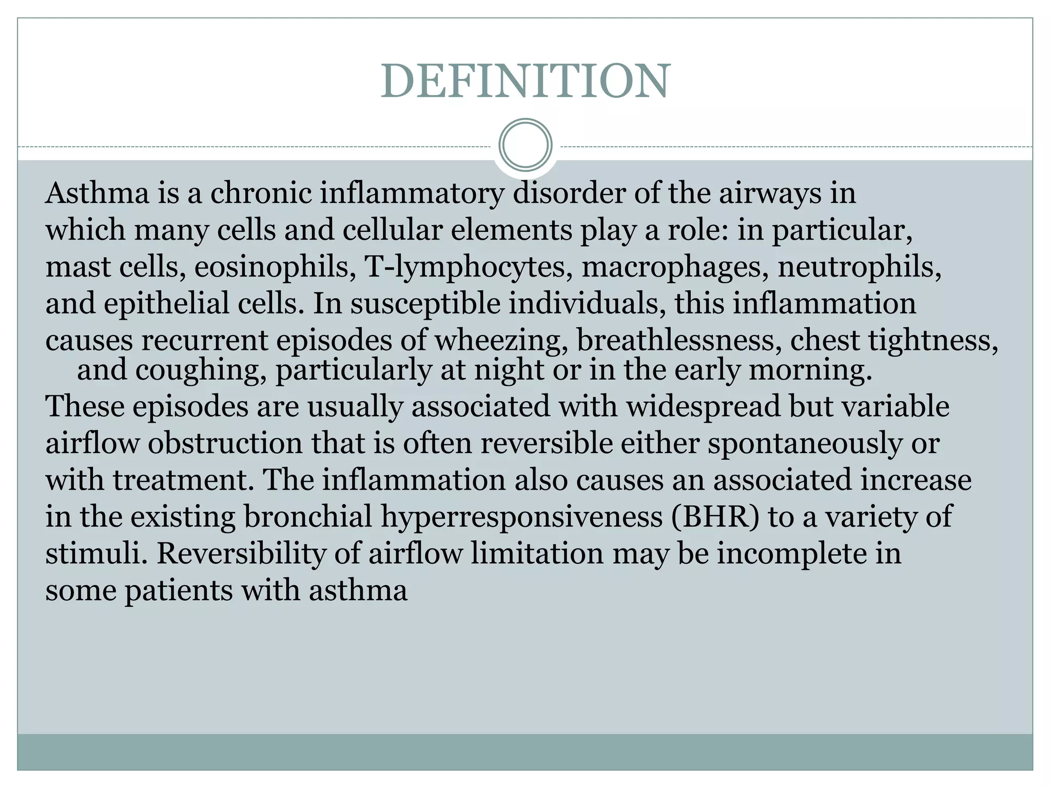 DEFINITION
Asthma is a chronic inflammatory disorder of the airways in
which many cells and cellular elements play a role: in particular,
mast cells, eosinophils, T-lymphocytes, macrophages, neutrophils,
and epithelial cells. In susceptible individuals, this inflammation
causes recurrent episodes of wheezing, breathlessness, chest tightness,
and coughing, particularly at night or in the early morning.
These episodes are usually associated with widespread but variable
airflow obstruction that is often reversible either spontaneously or
with treatment. The inflammation also causes an associated increase
in the existing bronchial hyperresponsiveness (BHR) to a variety of
stimuli. Reversibility of airflow limitation may be incomplete in
some patients with asthma
 