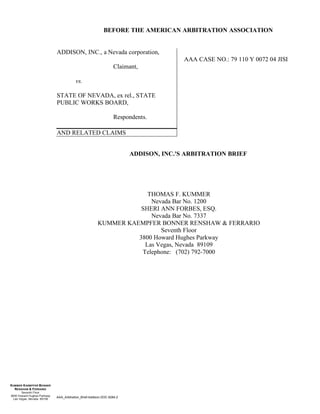 AAA_Arbitration_Brief-Addison.DOC 8284.2
KUMMER KAEMPFER BONNER
RENSHAW & FERRARIO
Seventh Floor
3800 Howard Hughes Parkway
Las Vegas, Nevada 89109
BEFORE THE AMERICAN ARBITRATION ASSOCIATION
ADDISON, INC., a Nevada corporation,
Claimant,
vs.
STATE OF NEVADA, ex rel., STATE
PUBLIC WORKS BOARD,
Respondents.
AND RELATED CLAIMS
AAA CASE NO.: 79 110 Y 0072 04 JISI
ADDISON, INC.'S ARBITRATION BRIEF
THOMAS F. KUMMER
Nevada Bar No. 1200
SHERI ANN FORBES, ESQ.
Nevada Bar No. 7337
KUMMER KAEMPFER BONNER RENSHAW & FERRARIO
Seventh Floor
3800 Howard Hughes Parkway
Las Vegas, Nevada 89109
Telephone: (702) 792-7000
 