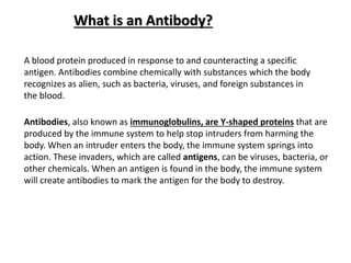 What is an Antibody?
A blood protein produced in response to and counteracting a specific
antigen. Antibodies combine chemically with substances which the body
recognizes as alien, such as bacteria, viruses, and foreign substances in
the blood.
Antibodies, also known as immunoglobulins, are Y-shaped proteins that are
produced by the immune system to help stop intruders from harming the
body. When an intruder enters the body, the immune system springs into
action. These invaders, which are called antigens, can be viruses, bacteria, or
other chemicals. When an antigen is found in the body, the immune system
will create antibodies to mark the antigen for the body to destroy.
 