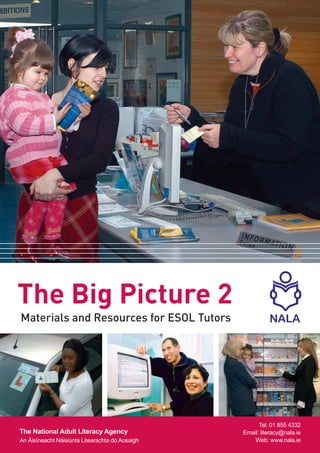 The Big Picture 2
Materials and Resources for ESOL Tutors




                                                       Tel: 01 855 4332
The National Adult Literacy Agency               Email: literacy@nala.ie
An Áisíneacht Náisiúnta Litearachta do Aosaigh       Web: www.nala.ie
 