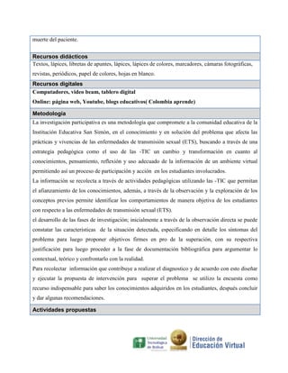 muerte del paciente.
Recursos didácticos
Textos, lápices, libretas de apuntes, lápices, lápices de colores, marcadores, cámaras fotográficas,
revistas, periódicos, papel de colores, hojas en blanco.
Recursos digitales
Computadores, video beam, tablero digital
Online: página web, Youtube, blogs educativos( Colombia aprende)
Metodología
La investigación participativa es una metodología que compromete a la comunidad educativa de la
Institución Educativa San Simón, en el conocimiento y en solución del problema que afecta las
prácticas y vivencias de las enfermedades de transmisión sexual (ETS), buscando a través de una
estrategia pedagógica como el uso de las -TIC un cambio y transformación en cuanto al
conocimientos, pensamiento, reflexión y uso adecuado de la información de un ambiente virtual
permitiendo así un proceso de participación y acción en los estudiantes involucrados.
La información se recolecta a través de actividades pedagógicas utilizando las -TIC que permitan
el afianzamiento de los conocimientos, además, a través de la observación y la exploración de los
conceptos previos permite identificar los comportamientos de manera objetiva de los estudiantes
con respecto a las enfermedades de transmisión sexual (ETS).
el desarrollo de las fases de investigación; inicialmente a través de la observación directa se puede
constatar las características de la situación detectada, especificando en detalle los síntomas del
problema para luego proponer objetivos firmes en pro de la superación, con su respectiva
justificación para luego proceder a la fase de documentación bibliográfica para argumentar lo
contextual, teórico y confrontarlo con la realidad.
Para recolectar información que contribuye a realizar el diagnostico y de acuerdo con esto diseñar
y ejecutar la propuesta de intervención para superar el problema se utilizo la encuesta como
recurso indispensable para saber los conocimientos adquiridos en los estudiantes, después concluir
y dar algunas recomendaciones.
Actividades propuestas

 