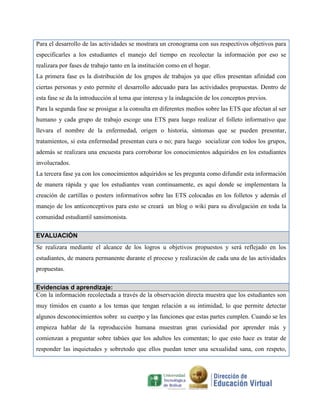 Para el desarrollo de las actividades se mostrara un cronograma con sus respectivos objetivos para
especificarles a los estudiantes el manejo del tiempo en recolectar la información por eso se
realizara por fases de trabajo tanto en la institución como en el hogar.
La primera fase es la distribución de los grupos de trabajos ya que ellos presentan afinidad con
ciertas personas y esto permite el desarrollo adecuado para las actividades propuestas. Dentro de
esta fase se da la introducción al tema que interesa y la indagación de los conceptos previos.
Para la segunda fase se prosigue a la consulta en diferentes medios sobre las ETS que afectan al ser
humano y cada grupo de trabajo escoge una ETS para luego realizar el folleto informativo que
llevara el nombre de la enfermedad, origen o historia, síntomas que se pueden presentar,
tratamientos, si esta enfermedad presentan cura o no; para luego socializar con todos los grupos,
además se realizara una encuesta para corroborar los conocimientos adquiridos en los estudiantes
involucrados.
La tercera fase ya con los conocimientos adquiridos se les pregunta como difundir esta información
de manera rápida y que los estudiantes vean continuamente, es aquí donde se implementara la
creación de cartillas o posters informativos sobre las ETS colocadas en los folletos y además el
manejo de los anticonceptivos para esto se creará un blog o wiki para su divulgación en toda la
comunidad estudiantil sansimonista.
EVALUACIÓN
Se realizara mediante el alcance de los logros u objetivos propuestos y será reflejado en los
estudiantes, de manera permanente durante el proceso y realización de cada una de las actividades
propuestas.
Evidencias d aprendizaje:
Con la información recolectada a través de la observación directa muestra que los estudiantes son
muy tímidos en cuanto a los temas que tengan relación a su intimidad, lo que permite detectar
algunos desconocimientos sobre su cuerpo y las funciones que estas partes cumplen. Cuando se les
empieza hablar de la reproducción humana muestran gran curiosidad por aprender más y
comienzan a preguntar sobre tabúes que los adultos les comentan; lo que esto hace es tratar de
responder las inquietudes y sobretodo que ellos puedan tener una sexualidad sana, con respeto,

 