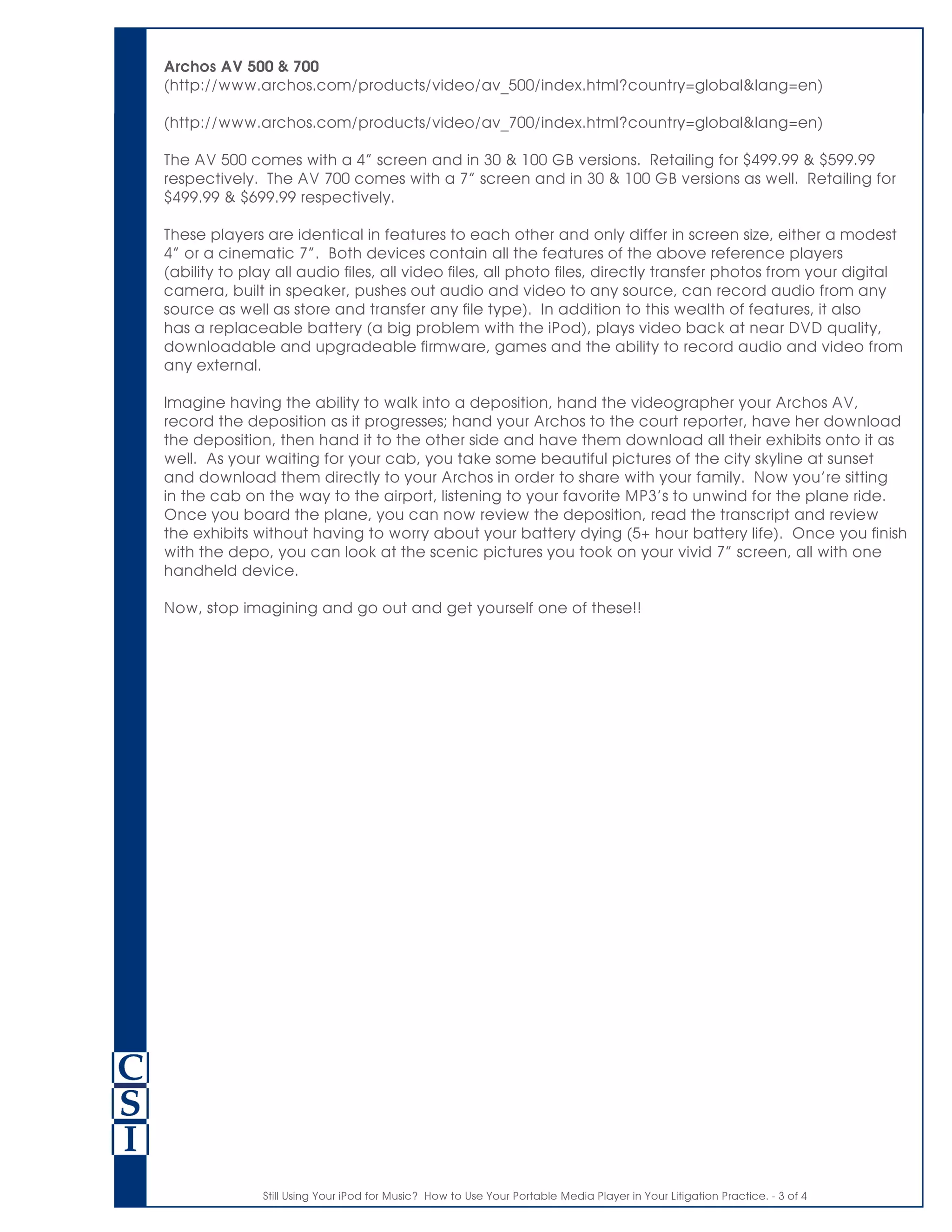 Still Using Your iPod for Music? How to Use Your Portable Media Player in Your Litigation Practice. - 3 of 4
Archos AV 500 & 700
(http://www.archos.com/products/video/av_500/index.html?country=global&lang=en)
(http://www.archos.com/products/video/av_700/index.html?country=global&lang=en)
The AV 500 comes with a 4” screen and in 30 & 100 GB versions. Retailing for $499.99 & $599.99
respectively. The AV 700 comes with a 7” screen and in 30 & 100 GB versions as well. Retailing for
$499.99 & $699.99 respectively.
These players are identical in features to each other and only differ in screen size, either a modest
4” or a cinematic 7”. Both devices contain all the features of the above reference players
(ability to play all audio files, all video files, all photo files, directly transfer photos from your digital
camera, built in speaker, pushes out audio and video to any source, can record audio from any
source as well as store and transfer any file type). In addition to this wealth of features, it also
has a replaceable battery (a big problem with the iPod), plays video back at near DVD quality,
downloadable and upgradeable firmware, games and the ability to record audio and video from
any external.
Imagine having the ability to walk into a deposition, hand the videographer your Archos AV,
record the deposition as it progresses; hand your Archos to the court reporter, have her download
the deposition, then hand it to the other side and have them download all their exhibits onto it as
well. As your waiting for your cab, you take some beautiful pictures of the city skyline at sunset
and download them directly to your Archos in order to share with your family. Now you’re sitting
in the cab on the way to the airport, listening to your favorite MP3’s to unwind for the plane ride.
Once you board the plane, you can now review the deposition, read the transcript and review
the exhibits without having to worry about your battery dying (5+ hour battery life). Once you finish
with the depo, you can look at the scenic pictures you took on your vivid 7” screen, all with one
handheld device.
Now, stop imagining and go out and get yourself one of these!!
 