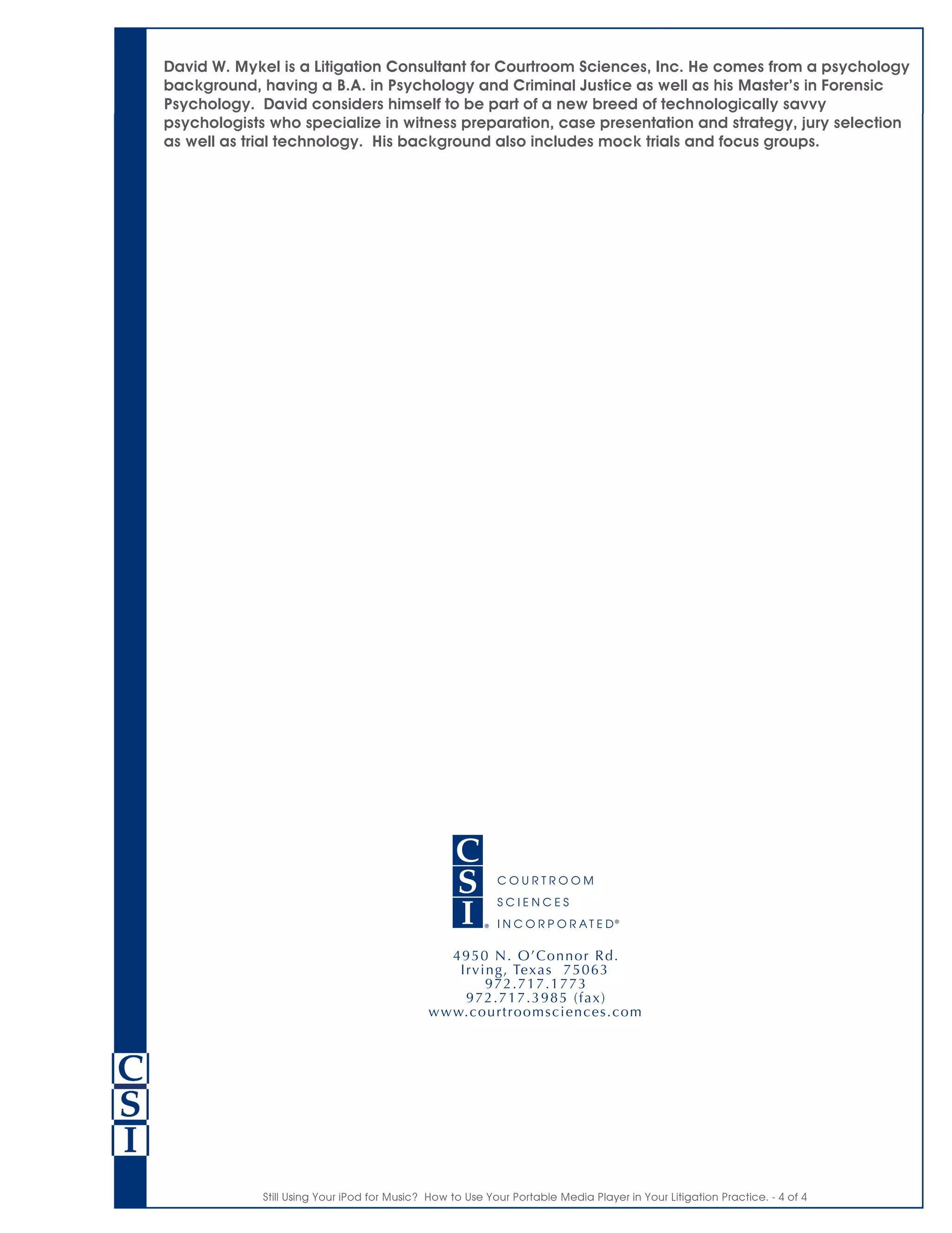 Still Using Your iPod for Music? How to Use Your Portable Media Player in Your Litigation Practice. - 4 of 4
David W. Mykel is a Litigation Consultant for Courtroom Sciences, Inc. He comes from a psychology
background, having a B.A. in Psychology and Criminal Justice as well as his Master’s in Forensic
Psychology. David considers himself to be part of a new breed of technologically savvy
psychologists who specialize in witness preparation, case presentation and strategy, jury selection
as well as trial technology. His background also includes mock trials and focus groups.
 