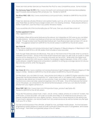 Still Using Your iPod for Music? How to Use Your Portable Media Player in Your Litigation Practice. - 2 of 4
There are many similar devices out there like the iPod for very competitive prices. Some include:
The Samsung Yepp YH-999 (http://www.microsoft.com/windowsmobile/devices/devicedisplay.
aspx?module=deviceDisplay;PMC;americas;116). Retails for $249.99
The iRiver PMC-120 (http://www.iriveramerica.com/prod/multi/). Retails for $499.99 for the 20 GB
version.
These two devices will play Window’s encrypted media, such as .wmv and .wma (the iPod cannot
play these files) as well as have a larger screen (3.5”) for viewing whereas. These players will be a
better investment, over the iPod, if you prefer Windows media.
If you would like all of this functionality plus an FM tuner, then you should take a look at:
Toshiba gigabeat S Series
http://gigabeat.com/
The Toshiba offers all the same features as the above, but integrates an FM tuner so you can listen
to radio stations. Another cool feature is that you can download shows from your TiVo to watch
as well. Though is does have this extended feature set, it sacrifices screen size (a mere 2.4”) as an
offset. The gigbeat retails from $299.99 for the 30 GB version to $399.99 for the 60 GB version.
Zen Vision M
(http://www.creative.com/products/product.asp?category=213&subcategory=214&product=1433
1). Retails for $249.99 for a 30 GB version that includes a voice recorder.
Even though these devices are still pricey, they are on the lower end of the scale when is comes to
versatility and function. Some of the more recent/advanced ones can also push an audio or video
source out for viewing on a TV or computer and even act as a PDA. While even the higher end
players can record from ANY source, whether it is analog or digital (television, DVDs, VCR’s, other
audio players, cassette tapes and computers) in addition to acting as a storage device for all your
files and documents: enter the big guns.
First off is the:
Zen Vision W (http://www.creative.com/products/product.asp?category=210&subcategory=211&p
roduct=15752). Retails for $299.99 for the 30 GB version & $499.99 for the 60 GB version
On this player, you can listen to music, view photos and videos on a 480x272 (higher resolution than
previously mentioned players) resolution 4.3” wide screen with a 16:9 aspect ratio (widescreen).
This device also allows you to push out your photos, music and video to a projector or television,
functions as a voice recorder, personal organizer and a FM radio. One of the features that stand
out on this player, as compared to the aforementioned players, is that you can directly transfer
photos from your digital camera to it.
iRiver PMP-140 (http://www.iriver.com/html/product/prpv_product.asp?pidx=45)
Retails for $599.99 for the 40 GB version.
This is, like the previous, plays music (.mp3, .wav & .wma), videos, photos on a vivid 3.5” screen, has
a FM tuner, a voice recorder, can push out audio and video to an external source and you can
directly transfer photos from your digital camera. Some of the unique features to this device are
it has a built in speaker, can record audio from any external source as well as transfer any file type
from your PC or Mac.
Our last and final product the ultimate, at least for now, portable media player. Archos has been
engineering media players for years and still continues to lead the pack in progressive, all-inclusive
technology. Their latest and greatest player is the AV series:
 