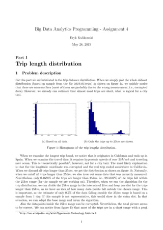 Big Data Analytics Programming - Assignment 4
Eryk Kulikowski
May 28, 2015
Part I
Trip length distribution
1 Problem description
For this part we are interested in the trip distance distribution. When we simply plot the whole dataset
distribution (based on sample from the ﬁle 2010 03.trips) as shown on ﬁgure 1a, we quickly notice
that there are some outliers (most of them are probably due to the wrong measurement, i.e., corrupted
data). However, we already can estimate that almost most trips are short, what is logical for a city
taxi.
(a) Based on all data (b) Only the trips up to 25km are shown
Figure 1: Histograms of the trip lengths distribution.
When we examine the longest trip found, we notice that it originates in California and ends up in
Spain. When we examine the travel time, it requires hypersonic speeds of over 20Mach and traveling
over ocean. This is theoretically possible1, however, not for a city taxi. The most likely explanation
is that the the longitude coordinate was corrupted and the real trip ended somewhere in California.
When we discard all trips longer than 25km, we get the distribution as shown on ﬁgure 1b. Naturally,
when we cutoﬀ all trips longer than 25km, we also trow out some data that was correctly measured.
Nevertheless, only 0.4688% of the trips are longer than 25km, i.e., 99.5312% of the trips fall within
the 25km range (for the sample we are working on). Therefore, when we run the algorithm for the
trip distribution, we can divide the 25km range in the intervals of 1km and keep one slot for the trips
longer than 25km, so we have an idea of how many data points fall outside the chosen range. This
is important, as the estimate of only 0.5% of the data falling outside the 25km range is based on a
sample from 1 day. If this sample is not representative, this would show in the extra slot. In that
situation, we can adapt the base range and rerun the algorithm.
Also the datapoints inside the 25km range can be corrupted. Nevertheless, the total picture seems
to be correct. We can notice from ﬁgure 1b that most of the trips are in a short range with a peak
1
http://en.wikipedia.org/wiki/Hypersonic Technology Vehicle 2
1
 