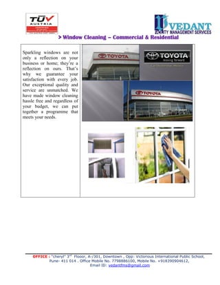 OFFICE : “cheryl” 3rd
Flooor, A-/301, Downtown , Opp: Victorious International Public School,
Pune- 411 014 . Office Mobile No. 7798886100, Mobile No. +918390904612,
Email ID: vedantfms@gmail.com
> Window Cleaning – Commercial & Residential
Sparkling windows are not
only a reflection on your
business or home; they’re a
reflection on ours. That’s
why we guarantee your
satisfaction with every job.
Our exceptional quality and
service are unmatched. We
have made window cleaning
hassle free and regardless of
your budget, we can put
together a programme that
meets your needs.
 
