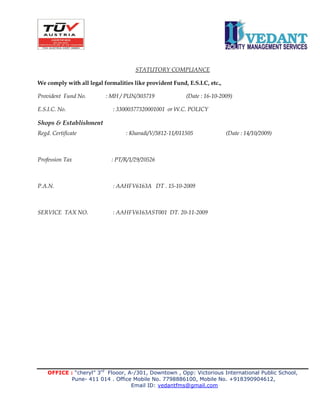 OFFICE : “cheryl” 3rd
Flooor, A-/301, Downtown , Opp: Victorious International Public School,
Pune- 411 014 . Office Mobile No. 7798886100, Mobile No. +918390904612,
Email ID: vedantfms@gmail.com
STATUTORY COMPLIANCE
We comply with all legal formalities like provident Fund, E.S.I.C, etc.,
Provident Fund No. : MH / PUN/303719 (Date : 16-10-2009)
E.S.I.C. No. : 33000377320001001 or W.C. POLICY
Shops & Establishment
Regd. Certificate : Kharadi/V/3812-11/011505 (Date : 14/10/2009)
Profession Tax : PT/R/1/29/20526
P.A.N. : AAHFV6163A DT . 15-10-2009
SERVICE TAX NO. : AAHFV6163AST001 DT. 20-11-2009
 