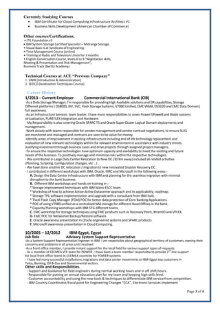 Page 3 of 4
Currently Studying Courses
 IBM Certificate for Cloud Computing Infrastructure Architect V1
 Business Skills Development (American Chamber of Commerce)
Other courses/Certifications.
• ITIL Foundation v3
• IBM System Storage Certified Specialist – Midrange Storage.
• Visual Basic 6 at Syndicate of Engineering.
• Time Management Course (online)
• Training at Radio and Television Union for 3 months
• English Conversation Course, levels 6 to 9 “Negotiation skills,
Meeting & Presentation and Risk Management”,
Business Track (Berlitz Academy)
Technical Courses at ACE “Previous Company”
1. UNIX (Introduction & Administration)
2. SEDCO (Arabization Techniques Course)
Career History
1/2013 – Current Employer Commercial International Bank (CIB)
-As a Data Storage Manager, I’m responsible for providing High Available solutions and DR capabilities, Storage
Different platforms [ DS8000, XIV, SVC, Flash Storage Systems, V7000 Unified, EMCVMAX,DS5020 and EMC Data Domain]
full awareness.
-As an InfrastructureServices team leader, I have more responsibilitiesto cover Power7/Power8and Blade systems
virtualization, PUREFLEX integration and Hardware.
- My Responsibilityis also covering Oracle SPARC T5 and Oracle Super Cluster Logical Domain deployments and
management.
-Work closely with teams responsible for vendor managementand vendor contract negotiations,to ensure SLAS
are monitored and managed and contractsare seen to be value for money.
-Identify areas of improvement in existing infrastructureincluding end of life technology replacement and
evaluation of new relevant technologieswithin the relevant environmentin accordance with industry trends.
Justifying investment through business cases and drive projects through assigned project managers.
-To ensure the respective technologies have optimum capacity and availability to meet the existing and future
needs of the business. To positively manage and minimize risks within the respective technologies.
- We contributedin Large Data Center Relocation to New DC (30 Km away) included all related activities
(Planning, Scripting, Configuration changes, etc …) .
- We have done another DC relocation / migration to new renovated Disaster Recovery DC .
- I contributed in different workshops with IBM, Oracle, EMC and Microsoft in the following areas:-
A. Design the Data Center Infrastructure with IBM and planning for the seamless migration with minimal
disruption to the bank business.
B. Different IBM workshops and hands-on training in :-
* Storage Improvementtechniques with IBM Mainz ESCC team.
* Workshop of how to achieve Active-ActiveDatacenterapproach and its applicability,roadmap.
* Storage TPC software implementation and upgrade with a consultant from IBM-Italy.
* Tivoli Flash Copy Manager (FCM) POC for better data protection of Core Banking Applications.
* POC of using V7000 unified as a centralized NAS storage for different Head Offices in the bank.
* Capacity Planning workshopswith IBM STG different teams.
C. EMC workshop for storage techniquesusing EMC products such as Recovery Point, XtremIO and VPLEX.
D. EMC POC for Networker Backup/Restoresoftware.
E. Oracle awareness presentation in Oracle engineered systems and SPARC products.
F. Microsoft awareness presentation in Cloud Computing.
10/2005 – 12/2012 IBM-Egypt, Egypt
Job Role Advisory System Support Representative
-As a System Support RepresentativeEngineer in IBM, I am responsible about geographical territory of customers, owning their
concerns and problems in all areas until resolved.
-As a front office member, I provide instant support for the local field for various support types of requests.
- As a member of CEEMEA VFE team for POWER , I have been a team member responsible to provide 2nd
line support
for local front office teams in CEEMEA countries for POWER systems.
- I have led many successful installations, migrations and data center movements at IBM-Egypt top customers in
Telco, Banking, Oil & Gas and Governmental sectors.
Other skills and Responsibilities.
- Support and Guidance for field engineers during normal working hours and in off shift hours.
- Responsible for putting an annual education plan for my team and keeping high skills level.
- Customer accountability and using the new tools & techniques to differentiate IBM service from competition.
- IBM Country Coordinator/Focal point for Engineering Changes “ECA”, Electronic Services Implement
 