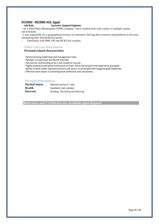 Page 4 of 4
07/2002 - 09/2005 ACE, Egypt
Job Role Systems Support Engineer
- As a Third Party Maintenance (TPM) company, I have worked with wide variety of multiple system
environments.
- I was responsible for a geographical territory of customers, Solving their concerns and problems in all areas,
eliminating their dissatisfaction points.
- Familiarity with IBM, HP and NCR Unix systems.
Other relevant Information
Personal-related characteristics
- DemonstratingLeadership and management roles.
- Reliable, Co-operative and Result oriented.
- Fast learner and tending to be a role model for my job.
- Highly ambitious with great enthusiasm to learn more and acquire new experience promptly.
- Ability to work under supreme pressure and stress, to accomplish the assigned goals flawlessly.
- Effective team player in achieving work perfection and uniqueness
Personal Information:
Marital Status Married and have 3 kids
Health Excellent; non-smoker
Interests Reading, Travelling and Drawing.
References and Certificates are Available upon Request
 