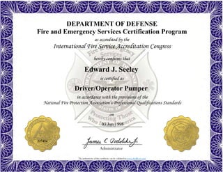 The authenticity of this certificate can be validated at www.dodffcert.com
DEPARTMENT OF DEFENSE
Fire and Emergency Services Certification Program
as accredited by the
International Fire Service Accreditation Congress
hereby confirms that
in accordance with the provisions of the
National Fire Protection Association’s Professional Qualifications Standards
Administrator
is certified as
on
Edward J. Seeley
03 Jun 1998
Driver/Operator Pumper
227454
 