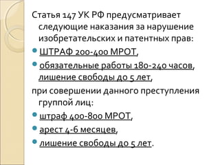 Статья 147 УК РФ предусматривает 
следующие наказания за нарушение 
изобретательских и патентных прав: 
ШТРАФ 200-400 МРОТ, 
обязательные работы 180-240 часов, 
лишение свободы до 5 лет, 
при совершении данного преступления 
группой лиц: 
штраф 400-800 МРОТ, 
арест 4-6 месяцев, 
лишение свободы до 5 лет. 
 