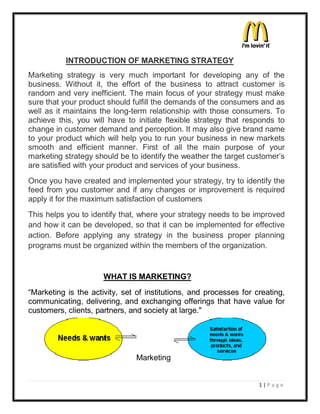 1 | P a g e
INTRODUCTION OF MARKETING STRATEGY
Marketing strategy is very much important for developing any of the
business. Without it, the effort of the business to attract customer is
random and very inefficient. The main focus of your strategy must make
sure that your product should fulfill the demands of the consumers and as
well as it maintains the long-term relationship with those consumers. To
achieve this, you will have to initiate flexible strategy that responds to
change in customer demand and perception. It may also give brand name
to your product which will help you to run your business in new markets
smooth and efficient manner. First of all the main purpose of your
marketing strategy should be to identify the weather the target customer¶s
are satisfied with your product and services of your business.
Once you have created and implemented your strategy, try to identify the
feed from you customer and if any changes or improvement is required
apply it for the maximum satisfaction of customers
This helps you to identify that, where your strategy needs to be improved
and how it can be developed, so that it can be implemented for effective
action. Before applying any strategy in the business proper planning
programs must be organized within the members of the organization.
WHAT IS MARKETING?
³Marketing is the activity, set of institutions, and processes for creating,
communicating, delivering, and exchanging offerings that have value for
customers, clients, partners, and society at large."
Marketing
 
