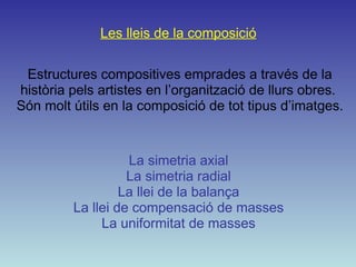 Les lleis de la composició Estructures compositives emprades a través de la història pels artistes en l’organització de llurs obres.  Són molt útils en la composició de tot tipus d’imatges. La simetria axial La simetria radial La llei de la balança La llei de compensació de masses La uniformitat de masses 
