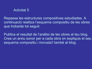 Activitat 5 Repassa les estructures compositives estudiades. A continuació realitza l’esquema compositiu de les obres que trobaràs tot seguit. Publica el resultat de l’anàlisi de les obres al teu blog. Crea un arxiu sonor per a cada obra on expliquis el seu esquema compositiu i incrusta’l també al blog. 