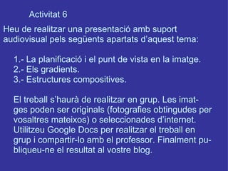Activitat 6 Heu de realitzar una presentació amb suport  audiovisual pels següents apartats d’aquest tema: 1.- La planificació i el punt de vista en la imatge. 2.- Els gradients. 3.- Estructures compositives. El treball s’haurà de realitzar en grup. Les imat- ges poden ser originals (fotografies obtingudes per vosaltres mateixos) o seleccionades d’internet.  Utilitzeu Google Docs per realitzar el treball en grup i compartir-lo amb el professor. Finalment pu- bliqueu-ne el resultat al vostre blog.  