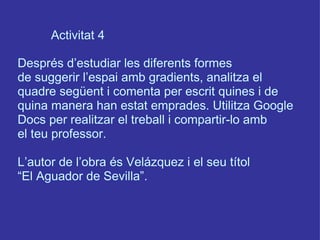 Activitat 4 Després d’estudiar les diferents formes de suggerir l’espai amb gradients, analitza el quadre següent i comenta per escrit quines i de quina manera han estat emprades. Utilitza Google Docs per realitzar el treball i compartir-lo amb el teu professor.  L’autor de l’obra és Velázquez i el seu títol “ El Aguador de Sevilla”. 