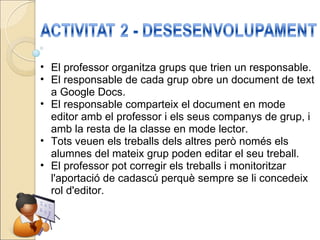 El professor organitza grups que trien un responsable. El responsable de cada grup obre un document de text a Google Docs. El responsable comparteix el document en mode editor amb el professor i els seus companys de grup, i amb la resta de la classe en mode lector. Tots veuen els treballs dels altres però només els alumnes del mateix grup poden editar el seu treball. El professor pot corregir els treballs i monitoritzar l'aportació de cadascú perquè sempre se li concedeix rol d'editor. 