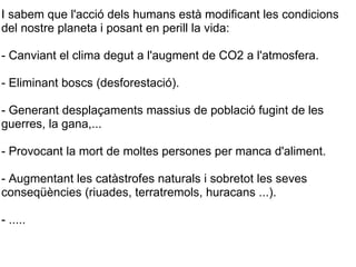 I sabem que l'acció dels humans està modificant les condicions del nostre planeta i posant en perill la vida: - Canviant el clima degut a l'augment de CO2 a l'atmosfera. - Eliminant boscs (desforestació). - Generant desplaçaments massius de població fugint de les guerres, la gana,... - Provocant la mort de moltes persones per manca d'aliment. - Augmentant les catàstrofes naturals i sobretot les seves conseqüències (riuades, terratremols, huracans ...). - .....  