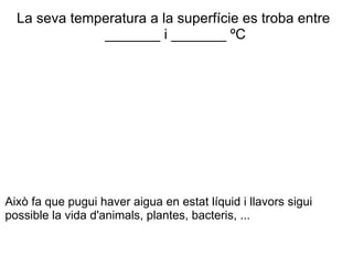 La seva temperatura a la superfície es troba entre  _______ i _______ ºC Això fa que pugui haver aigua en estat líquid i llavors sigui possible la vida d'animals, plantes, bacteris, ... 
