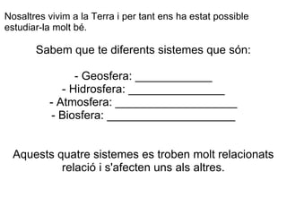 Sabem que te diferents sistemes que són:   - Geosfera: ____________ - Hidrosfera: _______________ - Atmosfera: ___________________ - Biosfera: ____________________ Aquests quatre sistemes es troben molt relacionats relació i s'afecten uns als altres.   Nosaltres vivim a la Terra i per tant ens ha estat possible estudiar-la molt bé. 