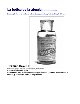La botica de la abuela................
Una recopilación de las medicinas más bestiales que había a principios del siglo XX………




Heroína Bayer :
https://docs.google.com/Doc?id=dhcdwj2m_7hmbjdmgm
Un frasco de heroína Bayer.
Entre 1890 y 1910, la heroína era divulgada como un substituto no adictivo de la
morfina, y un remedio contra la tos para niños.
 