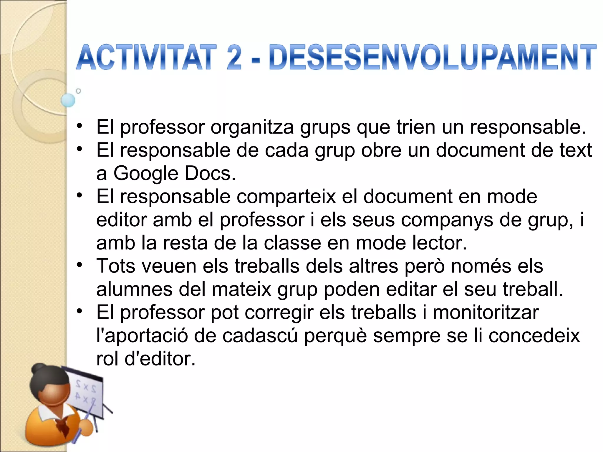 El professor organitza grups que trien un responsable. El responsable de cada grup obre un document de text a Google Docs. El responsable comparteix el document en mode editor amb el professor i els seus companys de grup, i amb la resta de la classe en mode lector. Tots veuen els treballs dels altres però només els alumnes del mateix grup poden editar el seu treball. El professor pot corregir els treballs i monitoritzar l'aportació de cadascú perquè sempre se li concedeix rol d'editor. 
