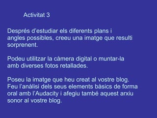 Activitat 3

Després d’estudiar els diferents plans i
angles possibles, creeu una imatge que resulti
sorprenent.

Podeu utilitzar la càmera digital o muntar-la
amb diverses fotos retallades.

Poseu la imatge que heu creat al vostre blog.
Feu l’anàlisi dels seus elements bàsics de forma
oral amb l’Audacity i afegiu també aquest arxiu
sonor al vostre blog.
 