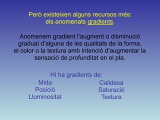 Però existeixen alguns recursos més:
           els anomenats gradients.

   Anomenem gradient l’augment o disminució
  gradual d’alguna de les qualitats de la forma,
el color o la textura amb intenció d’augmentar la
        sensació de profunditat en el pla.

             Hi ha gradients de:
         Mida                  Calidesa
        Posició               Saturació
     Lluminositat              Textura
 