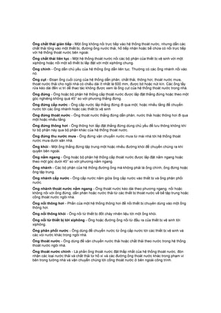 Ống chất thải gián tiếp - Một ống không nối trực tiếp vào hệ thống thoát nước, nhưng dẫn các
chất thải lỏng vào một thiết bị, đường ống nước thải, hố tiếp nhận hoặc bể chứa có nối trực tiếp
với hệ thống thoát nước bên ngoài.
Ống chất thải liên tục - Một hệ thống thoát nước nối các bộ phận của thiết bị vệ sinh với một
xiphông hoặc nối một số thiết bị lắp đặt với một xiphông chung.
Ống chính - Ống dẫn chủ yếu của hệ thống ống dẫn liên tục. Thường có các ống nhánh nối vào
nó.
Ống cụt - Đoạn ống cuối cùng của hệ thống dẫn phân, chất thải, thông hơi, thoát nước mưa,
thoát nước thải cho ngôi nhà có chiều dài ít nhất là 600 mm, được bịt hoặc nút kín. Các ống tẩy
rửa kéo dài đến vị trí dễ thao tác không được xem là ống cụt của hệ thống thoát nước trong nhà.
Ống đứng - Ống hoặc bộ phận hệ thống cấp thoát nước được lắp đặt thẳng đứng hoặc theo một
góc nghiêng không quá 45° so với phương thẳng đứng.
Ống đứng cấp nước - Ống cấp nước lắp thẳng đứng đi qua một, hoặc nhiều tầng để chuyển
nước tới các ống nhánh hoặc các thiết bị vệ sinh
Ống đứng thoát nước - Ống thoát nước thẳng đứng dẫn phân, nước thải hoặc thông hơi đi qua
một hoặc nhiều tầng.
Ống đứng thông hơi - Ống thông hơi lắp đặt thẳng đứng dùng chủ yếu để lưu thông không khí
từ bộ phận này qua bộ phận khác của hệ thống thoát nước.
Ống đứng thu nước mưa - Ống đứng vận chuyển nước mưa từ mái nhà tới hệ thống thoát
nước mưa dưới sân nhà.
Ống khói - Một ống thẳng đứng tập trung một hoặc nhiều đường khói để chuyển chúng ra khí
quyển bên ngoài.
Ống nằm ngang - Ống hoặc bộ phận hệ thống cấp thoát nước được lắp đặt nằm ngang hoặc
theo một góc dưới 45° so với phương nằm ngang.
Ống nhánh - Các bộ phận của hệ thống đường ống mà không phải là ống chính, ống đứng hoặc
ống tập trung.
Ống nhánh cấp nước - Ống cấp nước nằm giữa ống cấp nước vào thiết bị và ống phân phối
nước.
Ống nhánh thoát nước nằm ngang - Ống thoát nước kéo dài theo phương ngang, nối hoặc
không nối với ống đứng, dẫn phân hoặc nước thải từ các thiết bị thoát nước về bể tập trung hoặc
cống thoát nước ngôi nhà.
Ống nối thông hơi - Phần của một hệ thống thông hơi để nối thiết bị chuyên dùng vào một ống
thông hơi.
Ống nối thông khói - Ống nối từ thiết bị đốt cháy nhiên liệu tới một ống khói.
Ống nối từ thiết bị tới xiphông - Ống hoặc đường ống nối từ đầu ra của thiết bị vệ sinh tới
xiphông.
Ống phân phối nước - Ống dùng để chuyển nước từ ống cấp nước tới các thiết bị vệ sinh và
các vòi nước khác trong ngôi nhà.
Ống thoát nước - Ống dùng để vận chuyển nước thải hoặc chất thải theo nước trong hệ thống
thoát nước ngôi nhà.
Ống thoát nước chính - Là phần ống thoát nước đặt thấp nhất của hệ thống thoát nước, đón
nhận các loại nước thải và chất thải từ hố xí và các đường ống thoát nước khác trong phạm vi
bên trong tường nhà và vận chuyển chúng tới cống thoát nước ở bên ngoài công trình.
 