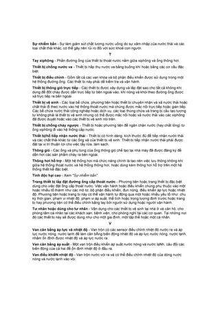 Sự nhiễm bẩn - Sự làm giảm sút chất lượng nước uống do sự xâm nhập của nước thải và các
loại chất thải khác, có thể gây nên rủi ro đối với sức khoẻ con người.
T
Tay xiphông - Phần đường ống của thiết bị thoát nước nằm giữa xiphông và ống thông hơi.
Thiết bị chống nước va - Thiết bị hấp thụ nước va bằng buồng khí hoặc bằng các cơ cấu đặc
biệt.
Thiết bị điều chỉnh - Gồm tất cả các van khóa và bộ phận điều khiển được sử dụng trong một
hệ thống đường ống. Các thiết bị này phải dễ kiểm tra và vận hành.
Thiết bị thông gió trực tiếp - Các thiết bị được xây dựng và lắp đặt sao cho tất cả không khí
dùng để đốt cháy được dẫn trực tiếp từ bên ngoài vào, khí nóng và khói theo đường ống được
xả trực tiếp ra bên ngoài.
Thiết bị vệ sinh - Các loại bể chứa, phương tiện hoặc thiết bị chuyên nhận và xả nước thải hoặc
chất thải đi theo nước vào hệ thống thoát nước mà chúng được mắc nối trực tiếp hoặc gián tiếp.
Các bể chứa nước thải công nghiệp hoặc dịch vụ, các loại thùng chứa và trang bị cấu tạo tương
tự không phải là thiết bị vệ sinh nhưng có thể được mắc nối hoặc xả nước thải vào các xiphông
đã được duyệt hoặc vào các thiết bị vệ sinh nói trên.
Thiết bị chống chảy ngược - Thiết bị hoặc phương tiện để ngăn chặn nước (hay chất lỏng) từ
ống xiphông đi vào hệ thống cấp nước.
Thiết bị/hố tiếp nhận nước thải - Thiết bị có hình dáng, kích thước đủ để tiếp nhận nước thải
và các chất thải khác từ các ống xả của thiết bị vệ sinh. Thiết bị tiếp nhận nước thải phải được
đặt tại vị trí thuận Iợi cho việc tẩy rửa, làm sạch.
Thông gió - Các ống và phụ tùng của ống thông gió chế tạo tại nhà máy đã được đăng ký để
dẫn hơi các sản phẩm cháy ra bên ngoài.
Thông hơi hỗ trợ - Một hệ thống hơi mà chức năng chính là tạo nên việc lưu thông không khí
giữa hệ thống thoát nước và hệ thống thông hơi, hoặc dùng kèm thông hơi hỗ trợ trên một hệ
thống thiết kế đặc biệt.
Tính độc hại cao - Xem "Sự nhiễm bẩn".
Trang thiết bị lắp đặt đường ống cấp thoát nước - Phương tiện hoặc trang thiết bị đặc biệt
dùng cho việc đặt ống cấp thoát nước. Việc vận hành hoặc điều khiển chúng phụ thuộc vào một
hoặc nhiều tổ thành như các mô tơ, bộ phận điều khiển, đun nóng, điều khiển áp lực hoặc nhiệt
độ. Phương tiện hoặc trang bị này có thể vận hành tự động qua một hoặc nhiều yếu tố như: chu
kỳ thời gian, phạm vi nhiệt độ, phạm vi áp suất, thể tích hoặc trọng lượng định trước hoặc trang
bị hay phương tiện có thể điều chỉnh bằng tay bởi người sử dụng hoặc người vận hành.
Tư nhân hoặc dùng cho tư nhân - Vận dụng cho các thiết bị vệ sinh tại nhà ở và căn hộ, cho
phòng tắm cá nhân tại các khách sạn, bệnh viện, cho phòng nghỉ tại các cơ quan. Tại những nơi
đó các thiết bị này sẽ được dùng như cho một gia đình, một tập thể hoặc một cá nhân.
V
Van cân bằng áp lực và nhiệt độ - Van trộn có các sensor điều chỉnh nhiệt độ nước ra và áp
lực nước nóng, nước lạnh để làm cân bẰng biến động nhiệt độ và áp lực nước nóng, nước lạnh,
nhằm ổn đỊnh được nhiệt độ và áp lực nước ra.
Van cân bằng áp suất - Một van trộn điều khiển áp suất nước nóng và nước lạNh, câu đối các
biến động của cả hai để ổn định nhiệt độ ở đầu ra.
Van điều khiểN nhiệt độ - Van trộn nước vòi ra và có thể điều chỉnh nhiệt độ của dòng nước
nóng và nước lạnh vào vòi.
 