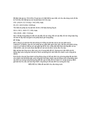 Để đảm bảo áp lực 103,4 kPa (15 psi) tại vị trí đặt thiết bị cao nhất, với nhu cầu dùng nước tối đa
là 15,8 lít/s, tổn thất áp lực do ma sát được tính như sau:
379 - [103,4+ (13,7 X 9,8)] = 142,3 kPa, hoặc:
55 -[15 + (45 X 0,43)] = 20,65 psi
Tổn thất cho phép do ma sát trên 30,4m (100 feet) đường ống là:
30,4 x 142,3 ÷ 60,8 =71,1 kPa, hoặc:
100 x 20,65 ÷ 200 = 10,32 psi
A6.3. Số liệu trong bảng A-3 đối với các đầu nối ren nông. Đối với các đầu nối ren nông hoặc ống
nối hàn thì lấy một nửa giá trị cho phép được ghi trong bảng.
A7. Ví dụ
A7.1. Giả sử có một tòa nhà văn phòng có 4 tầng và một trệt; áp lực tại van giảm áp là
3,8kG/cm
2
(379kPa), (sau khi cho phép áp lực giảm đến giá trị yêu cầu); độ cao của thiết bị dùng
nước ở vị trí bất lợi nhất so với van giảm áp đó là 14m; chiều dài triển khai của ống đến vòi xa
nhất là 60m; các vòi nước được lắp đặt với van xả cho bệ xí và âu tiểu như sau:
Nếu vật liệu làm ống và sự cấp nước như ở trong biểu đồ A-5, đường kính cần thiết của hệ
thống cấp nước trong tòa nhà sẽ là 76mm và đường kính cần thiết cho nhánh nước nóng sẽ là
38mm.
Kích thước của các ống nhánh và ống đứng cũng có thể xác định như phương pháp đã xác định
cho nhánh của hệ thống cấp nước trong tòa nhà hoặc nhánh của hệ thống nước nóng bằng cách
xác định lưu lượng trong đường ống dẫn lên cao từ biểu đồ A-2 hoặc A-3, và áp dụng sự đánh
giá toàn bộ nhu cầu của các ống nhánh, ống đứng từ đó xác định lưu lượng phù hợp.
BIỂU ĐỒ A-2. Biểu đồ xác định nhu cầu dùng nước
 