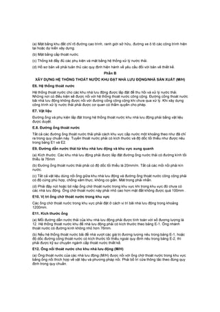 (a) Mặt bằng khu đất chỉ rõ đường cao trình, ranh giới sở hữu, đường xe ô tô các công trình hiện
tại hoặc dự kiến xây dựng.
(b) Mặt bằng cấp thoát nước.
(c) Thống kê đầy đủ các phụ kiện và mặt bằng hệ thống xử lý nước thải.
(d) Hồ sơ bản vẽ phải tuân thủ các quy định hiện hành về yêu cầu đối với bản vẽ thiết kế.
Phần B
XÂY DỰNG HỆ THỐNG THOÁT NƯỚC KHU ĐẶT NHÀ LƯU ĐỘNG/NHÀ SẢN XUẤT (M/H)
E6. Hệ thống thoát nước
Hệ thống thoát nước cho các khu nhà lưu động được lắp đặt để thu hồi và xử lý nước thải.
Những nơi có điều kiện sẽ được nối với hệ thống thoát nước công cộng. Đường cống thoát nước
bãi nhà lưu động không được nối với đường cống công cộng khi chưa qua xử lý. Khi xây dựng
công trình xử lý nước thải phải được cơ quan có thẩm quyền cho phép.
E7. Vật liệu
Đường ống và phụ kiện lắp đặt trong hệ thống thoát nước khu nhà lưu động phải bằng vật liệu
được duyệt.
E.8. Đường ống thoát nước
Tất cả các đường ống thoát nước thải phải cách khu vực cấp nước một khoảng theo như đã chỉ
ra trong quy chuẩn này. Tuyến thoát nước phải có kích thước và độ dốc tối thiểu như được nêu
trong bảng E1 và E2.
E9. Đường dẫn nước thải từ khu nhà lưu động và khu vực xung quanh
(a) Kích thước: Các khu nhà lưu động phải được lắp đặt đường ống nước thải có đường kính tối
thiểu là 76mm
(b) Đường ống thoát nước thải phải có độ dốc tối thiểu là 20mm/m. Tất cả các mối nối phải kín
nước.
(c) Tất cả vật liệu dùng nối ống giữa khu nhà lưu động và đường ống thoát nước công cộng phải
có độ cứng phù hợp, chống xâm thực, không co giãn. Măt trong phải nhẵn.
(d) Phải đậy nút hoặc bịt nắp ống chờ thoát nước trong khu vực khi trong khu vực đó chưa có
các nhà lưu động. Ống chờ thoát nước này phải nhô cao hơn mặt đất không được quá 100mm .
E10. Vị trí ống chờ thoát nước trong khu vực
Các ống chờ thoát nước trong khu vực phải đặt ở cách vị trí bãi nhà lưu động trong khoảng
1200mm.
E11. Kích thước ống
(a) Mỗi đường dẫn nước thải của khu nhà lưu động phải được tính toán với số đương lượng là
12. Hệ thống thoát nước khu để nhà lưu động phải có kích thước theo bảng E-1. Ống nhánh
thoát nước có đường kính không nhỏ hơn 76mm.
(b) Nếu hệ thống thoát nước bãi để nhà vượt các giá trị đương lượng nêu trong bảng E-1, hoặc
độ dốc đường cống thoát nước có kích thước tối thiểu ngoài quy định nêu trong bảng E-2, thì
phải được kỹ sư chuyên ngành cấp thoát nước thiết kế.
E12. Ống nối thoát nước cho khu nhà lưu động (M/H)
(a) Ống thoát nước của các nhà lưu động (M/H) được nối với ống chờ thoát nước trong khu vực
bằng ống nối thích hợp về vật liệu và phương pháp nối. Phải bố trí cửa thông tắc theo đúng quy
định trong quy chuẩn.
 