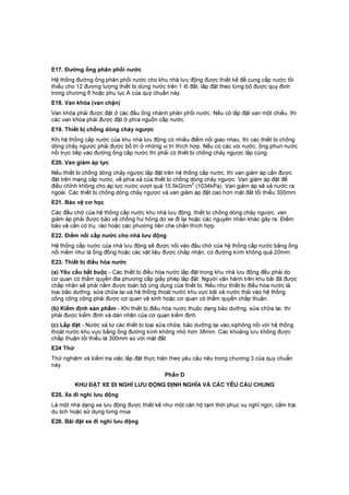 E17. Đường ống phân phối nước
Hệ thống đường ống phân phối nước cho khu nhà lưu động được thiết kế để cung cấp nước tối
thiểu cho 12 đương lượng thiết bị dùng nước trên 1 lô đất, lắp đặt theo từng bộ được quy định
trong chương 6 hoặc phụ lục A của quy chuẩn này.
E18. Van khóa (van chặn)
Van khóa phải được đặt ở các đầu ống nhánh phân phối nước. Nếu có lắp đặt van một chiều, thì
các van khóa phải được đặt ở phía nguồn cấp nước.
E19. Thiết bị chống dòng chảy ngược
Khi hệ thống cấp nước của khu nhà lưu động có nhiều điểm nối giao nhau, thì các thiết bị chống
dòng chảy ngược phải được bố trí ở những vị trí thích hợp. Nếu có các vòi nước, ống phun nước
nối trực tiếp vào đường ống cấp nước thì phải có thiết bị chống chảy ngược lắp cùng.
E20. Van giảm áp lực
Nếu thiết bị chống dòng chảy ngược lắp đặt trên hệ thống cấp nước, thì van giảm áp cần được
đặt trên mạng cấp nước, về phía xả của thiết bị chống dòng chảy ngược. Van giảm áp đặt để
điều chỉnh không cho áp lực nước vượt quá 10,5kG/cm
2
(1034kPa). Van giảm áp sẽ xả nước ra
ngoài. Các thiết bị chống dòng chảy ngược và van giảm áp đặt cao hơn mặt đất tối thiểu 300mm.
E21. Bảo vệ cơ học
Các đầu chờ của hệ thống cấp nước khu nhà lưu động, thiết bị chống dòng chảy ngược, van
giảm áp phải được bảo vệ chống hư hỏng do xe đi lại hoặc các nguyên nhân khác gây ra. Điểm
bảo vệ cần có trụ, rào hoặc các phương tiện che chắn thích hợp.
E22. Điểm nối cấp nước cho nhà lưu động
Hệ thống cấp nước của nhà lưu động sẽ được nối vào đầu chờ của hệ thống cấp nước bằng ống
nối mềm như là ống đồng hoặc các vật liệu được chấp nhận, có đường kính không quá 20mm.
E23. Thiết bị điều hòa nước
(a) Yêu cầu bắt buộc - Các thiết bị điều hòa nước lắp đặt trong khu nhà lưu động đều phải do
cơ quan có thẩm quyền địa phương cấp giấy phép lắp đặt. Người vận hành trên khu bãi đã được
chấp nhận sẽ phải nắm được toàn bộ ứng dụng của thiết bị. Nếu như thiết bị điều hòa nước là
loại bảo dưỡng, sửa chữa lại và hệ thống thoát nước khu vực bãi xả nước thải vào hệ thống
cống công cộng phải được cơ quan vệ sinh hoặc cơ quan có thẩm quyền chấp thuận.
(b) Kiểm định sản phẩm - Khi thiết bị điều hòa nước thuộc dạng bảo dưỡng, sửa chữa lại, thì
phải được kiểm định và dán nhãn của cơ quan kiểm định.
(c) Lắp đặt - Nước xả từ các thiết bị loại sửa chữa, bảo dưỡng lại vào;xiphông nối với hệ thống
thoát nước khu vực bằng ống đường kính không nhỏ hơn 38mm. Các khoảng lưu không được
chấp thuận tối thiểu là 300mm so với mặt đất.
E24 Thử
Thử nghiệm và kiểm tra việc lắp đặt thực hiện theo yêu cầu nêu trong chương 3 của quy chuẩn
này.
Phần D
KHU ĐẶT XE ĐI NGHỈ LƯU ĐỘNG ĐỊNH NGHĨA VÀ CÁC YÊU CẨU CHUNG
E25. Xe đi nghỉ lưu động
Là một nhà dạng xe lưu động được thiết kế như một căn hộ tạm thời phục vụ nghỉ ngơi, cắm trại,
du lịch hoặc sử dụng từng mùa.
E26. Bãi đặt xe đi nghỉ lưu động
 