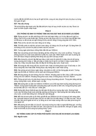 Là khu đất đủ chỗ đỗ cho từ hai xe đi nghỉ trở lên, cùng với các công trình phụ trợ phục vụ trong
thời gian đi nghỉ.
E27. Yêu cầu chung
Tất cả hệ thống cấp thoát nước lắp đặt phải phù hợp với quy chuẩn và phụ lục này. Được cơ
quan có thẩm quyền chấp thuận.
Phần E
CÁC PHÒNG VỆ SINH VÀ PHÒNG TẮM CHO KHU ĐẶT NHÀ XE ĐI NGHỈ LƯU ĐỘNG
E28. Phòng vệ sinh, âu tiểu phải được bố trí tại một hoặc nhiều vị trí ở khu đặt xe đi nghỉ lưu
động. Phải có lối ra vào thuận tiện. Phòng vệ sinh cần được bố trí ở vị trí thích hợp để đảm bảo
có thể phục vụ tất cả các xe nghỉ không có khu vệ sinh riêng ở trong vòng bán kính 150m.
E29. Phải có khu vệ sinh cho nam riêng và nữ riêng.
E30. Tối thiểu phải có một khu vệ sinh (nam riêng, nữ riêng) cho 25 xe đi nghỉ. Cứ tăng thêm 25
xe không có khu vệ sinh thì phải có thêm một khu vệ sinh.
E31. Tường ngăn phải được chống thấm đến độ cao 1200mm.
E32. Sàn của phòng vệ sinh được lát bằng vật liệu chống trơn, chịu nước và dễ lau. Trong các
phòng vệ sinh có xí dội nước phải bố trí phễu thu nước sàn. Rãnh thoát nước sàn từ phòng vệ
sinh cần được trang bị xiphông theo đúng các quy định của quy chuẩn.
E33. Nếu trong khu vệ sinh lắp đặt loại chậu xí dội nước thì phải bố trí chậu rửa với số lượng
tương dương với 6 chậu xí. Nếu số chậu xí nhiều hơn 6 cái thì cứ thêm 2 chậu xí phải thêm 1
chậu rửa. Chậu rửa phải được đấu nối đầy đủ hệ thống cấp nước, thoát nước.
E34. Số lượng âu tiểu trong mỗi khu vệ sinh nam, hoặc nữ không được quá 1/3 số chậu xí. Chỉ
được dùng tiểu treo hoặc biđê. Không được xây máng tiểu ở sàn hoặc tường.
E35. Các phòng vệ sinh được ngăn riêng, cửa phải có chốt, có hộc đựng giấy vệ sinh. Tường
ngăn cao tối thiểu là 1500mm và hở cách sàn không quá 300mm.
E36. Bề rộng phòng vệ sinh không nhỏ hơn 760mm. Khoảng cách từ tâm chậu xí đến tường bên
không nhỏ hơn 380mm. Khoảng trống phía trước chậu xí không được nhỏ hơn 760mm.
E37. Phòng vệ sinh phụ nữ phải được trang bị thùng chứa băng vệ sinh. Thùng làm bằng vật liệu
cứng, không thấm nước, dễ làm sạch, có nắp.
E38. Mỗi buồng tắm có diện tích 900mm X 900mm và có thể vây thành buồng riêng đường kính
760mm. Xung quanh buồng tắm và buồng thay quần áo phải có tấm che, trong phòng thay quần
áo tối thiểu cần có 1 móc treo và 1 chiếc ghế.
E39. Buồng tắm được thiết kế sao cho tiết kiệm tối đa về lưu lượng cấp nước. Đường thoát
nước vào hệ thống thoát nước phải lắp xiphông và thông hơi: Sàn buồng tắm làm bằng vật liệu
chịu nước, có bề mặt chống trơn, không làm sàn bằng gỗ.
E40. Mỗi nhà vệ sinh phải có tối thiểu giá để đồ cao 2000mm trừ khi có trang bị ánh sáng nhân
tạo, nhà phải trang bị cửa sổ hoặc cửa trời với diện tích tối thiểu bằng 1/10 diện tích sàn. Tất cả
cửa đều nằm phía ngoài và mở ra, tự đóng và có rèm hoặc tường chắn trực diện phía trong khi
cửa ngoài mở.
E41. Mỗi phòng vệ sinh đều có cửa sổ, cửa song hướng trực tiếp ra ngoài để thông gió, với tổng
diện tích không bé hơn 5% diện tích sàn. Các quạt hút từ các cửa kể trên, thổi gió ra ngoài, công
suất hút tối thiểu là 25% dung tích phòng trong 1 phút.
Phần F
HỆ THỐNG CUNG CẤP VÀ PHÂN PHỐI NƯỚC CHO KHU ĐỂ XE ĐI NGHỈ LƯU ĐỘNG
E42. Nguồn nước
 