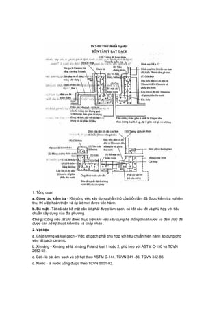 1. Tổng quan
a. Công tác kiểm tra - Khi công việc xây dựng phần thô của bồn tắm đã được kiểm tra nghiệm
thu, thì việc hoàn thiện và ốp lát mới được tiến hành.
b. Bề mặt - Tất cả các bề mặt cần lát phải được làm sạch, có kết cấu tốt và phù hợp với tiêu
chuẩn xây dựng của địa phương.
Chú ý: Công việc lát chỉ được thực hiện khi việc xây dựng hệ thống thoát nước và đệm (lót) đã
được cán hộ kỹ thuật kiểm tra và chấp nhận .
2. Vật liệu
a. Chất lượng và loại gạch - Việc lát gạch phải phù hợp với tiêu chuẩn hiện hành áp dụng cho
việc lát gạch ceramic.
b. Xi măng - Ximăng sẽ là ximăng Poland loại 1 hoặc 2, phù hợp với ASTM C-150 và TCVN
2682-92.
c. Cát - là cát ẩm, sạch và cỡ hạt theo ASTM C-144. TCVN 341 -86, TCVN 342-86.
d. Nước - là nước uống được theo TCVN 5501-92.
 