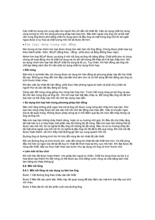 Các chất trợ dung còn cung cấp cho người thợ chỉ dẫn về nhiệt độ. Việc sử dụng chất trợ dung
cũng tương tự như khi dùng phương pháp hàn hợp kim. Nếu bên ngoài của ống nối và bề mặt
cần nung ống được phủ bằng chất trợ dung (phủ cả đầu ống và mặt trong ống nối) thì sẽ ngăn
ngừa được ô xy hoá và chất lượng mối nối sẽ được tốt hơn.
• Kim loại dùng trong hàn đồng
Nói chung có hai nhóm kim loại được dùng cho việc hàn nối ống đồng. Chúng được phân loại tuỳ
theo thành phần. Gồm: BCuP (đồng thau - đồng - phốt pho) và BAg (Đồng thau- bạc).
Nhóm kim loại BCuP được ưa dùng ở mối nối ống và ống nối bằng đồng. Chất phốt pho ric trong
chúng sẽ hoạt động như là chất trợ dung và chi phí sẽ tương đối thấp do tỉ lệ bạc thấp hơn. Khi
sử dụng nhóm kim loại hàn BCuP chất trợ dung là tối ưu. Tuy nhiên, khi hàn đồng các ống nối
chế tạo bằng cách đúc thì cần phải sử dụng chất trợ dung thích hợp.
• Đốt nóng
Đèn khò ô xy/nhiên liệu nói chung được sử dụng khi hàn đồng do phương pháp này đòi hỏi nhiệt
độ cao. Những sự thay đổi mới đây của đèn khò làm cho nó có thể dùng để hàn đồng các ống có
kích thước khác nhau.
Khi làm việc tại nhiệt độ hàn đồng, phải thực hiện phòng ngừa an toàn và phải chú ý bảo vệ
người thợ và các vật liệu đang sử dụng.
Công việc đốt nóng cũng giống như trong hàn hợp kim. Trước hết nung nóng sơ bộ ống và sau
đó mới làm nóng ống và ống nối . Khi kim loại hàn bắt đầu chảy ra, đốt nóng đầu ống nối để kim
loại hàn có thể chảy vào mối nối nhờ tác dụng mao dẫn.
• Sử dụng kim loại hàn trong phương pháp hàn đồng
Nên nhớ rằng không phải ngọn lửa mà là ống nối được nung nóng làm chảy kim loại hàn. Kim
loại hàn nóng chảy được lan tỏa vào mối nối nhờ tác động của mao dẫn. Việc di chuyển ngọn
lửa là rất quan trọng. Không được phép dừng lại ở mỗi điểm quá lâu tới mức đốt cháy thùng cả
ống và ống nối.
Nếu kim loại hàn không chảy thành dòng, hoặc có xu hướng nhỏ giọt, thì điều đó cho thấy rằng
bề mặt hàn bị ô xi hóa hoặc một phần nào đó không đủ độ nóng. Nếu kim loại hàn không thể lọt
được vào mối nối, thì có nghĩa là đầu ống nối không đủ độ nóng. Nếu nó có xu hướng chảy lên
bề mặt phía ngoài của mối nối thì có nghĩa là đầu ống nối đó đã bị đốt quá nóng. Khi mối nối đã
được hoàn thành, sẽ nhìn thấy một đường gờ liên tục xung quanh mối nối.
Đường ống có đường kính lớn thì khó đốt nóng lên tới nhiệt độ cần thiết.
Đối với đường ống có kích thước lớn, việc đốt nóng tới nhiệt độ cần thiết khó hơn. Có thể dùng
đầu mỏ hàn có ngọn lửa rất bé để duy trì nhiệt độ thích hợp tại khu vực mối hàn. Khi đạt được độ
nóng cần thiết, tiếp tục thực hiện theo các bước như áp dụng với ống có kích thước nhỏ.
• Làm mát và lau chùi
Khi mối hàn đã được hoàn thành, cho phép làm nguội tự nhiên. Chất trợ dung thừa và lớp ô xi
hóa được tạo thành khi đốt nóng có thể được lau chùi bằng nước nóng và chải bằng bàn chải
làm bằng sợi thép không gỉ.
6.6. Mối nối lồng
6.6.1. Mối nối lồng và các dụng cụ làm loe ống
Bước 1 Cắt đường ống theo chiều dài cần thiết.
Bước 2 Mài hết các cạnh sắc. Điều này rất quan trọng để bảo đảm các mặt kim loại tiếp xúc khít
với nhau.
Bước 3 Kéo đai ốc nối lên phần cuối của đường ống.
 